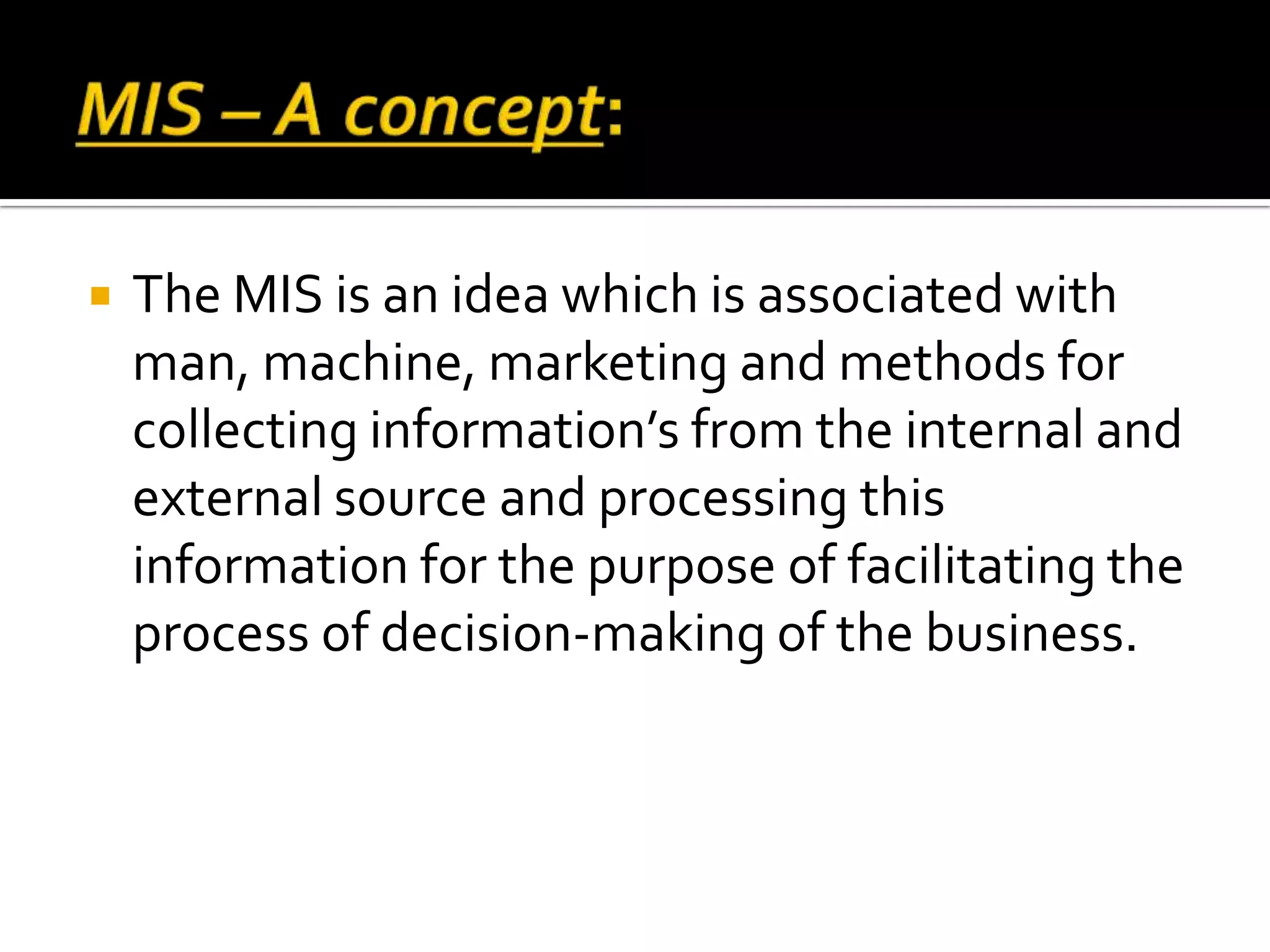  The MIS is an idea which is associated with
man, machine, marketing and methods for
collecting information’s from the internal and
external source and processing this
information for the purpose of facilitating the
process of decision-making of the business.
 