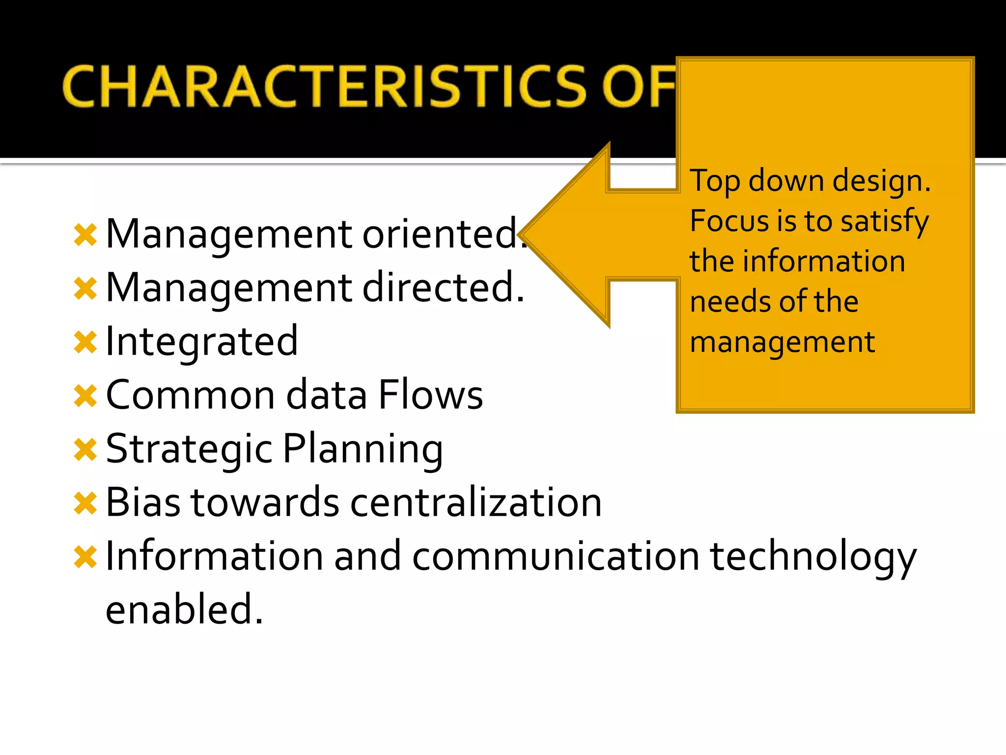 Management oriented.
Management directed.
Integrated
Common data Flows
Strategic Planning
Bias towards centralization
Information and communication technology
enabled.
Top down design.
Focus is to satisfy
the information
needs of the
management
 