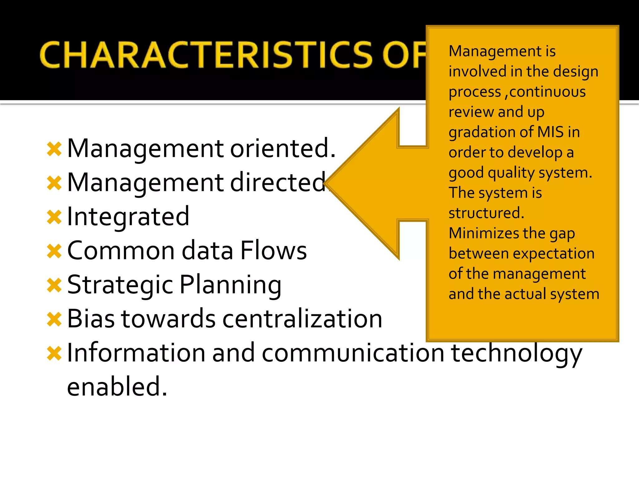 Management oriented.
Management directed.
Integrated
Common data Flows
Strategic Planning
Bias towards centralization
Information and communication technology
enabled.
Management is
involved in the design
process ,continuous
review and up
gradation of MIS in
order to develop a
good quality system.
The system is
structured.
Minimizes the gap
between expectation
of the management
and the actual system
 