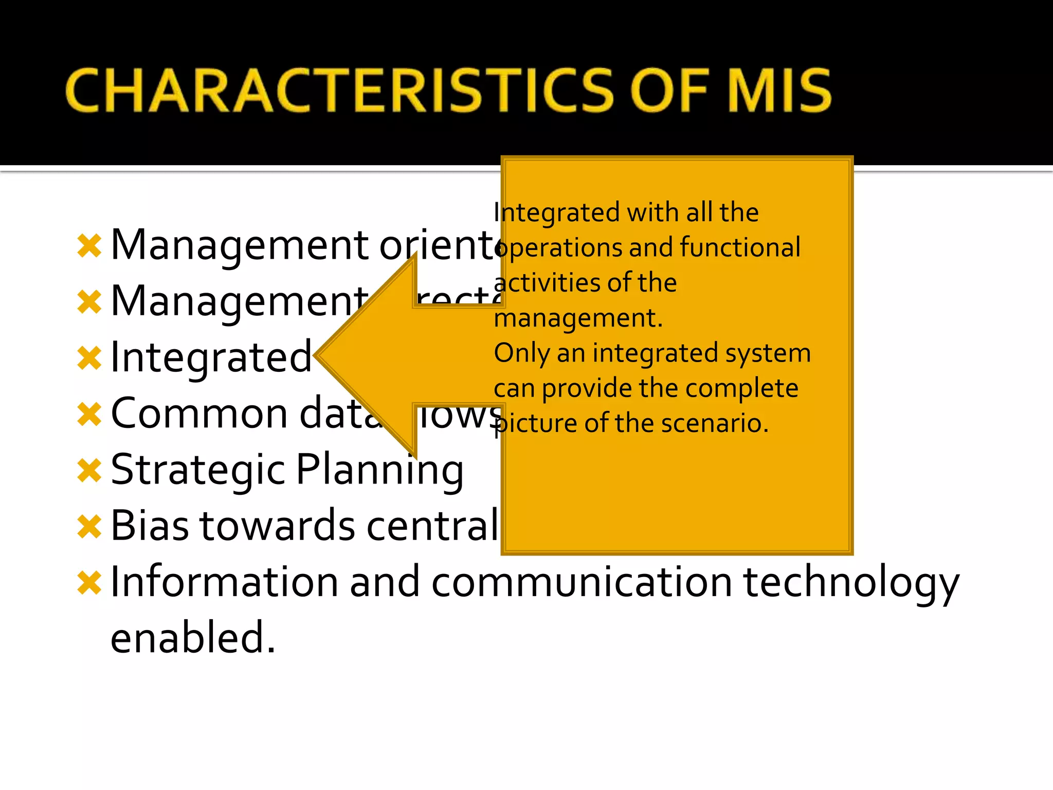 Management oriented.
Management directed.
Integrated
Common data Flows
Strategic Planning
Bias towards centralization
Information and communication technology
enabled.
Integrated with all the
operations and functional
activities of the
management.
Only an integrated system
can provide the complete
picture of the scenario.
 