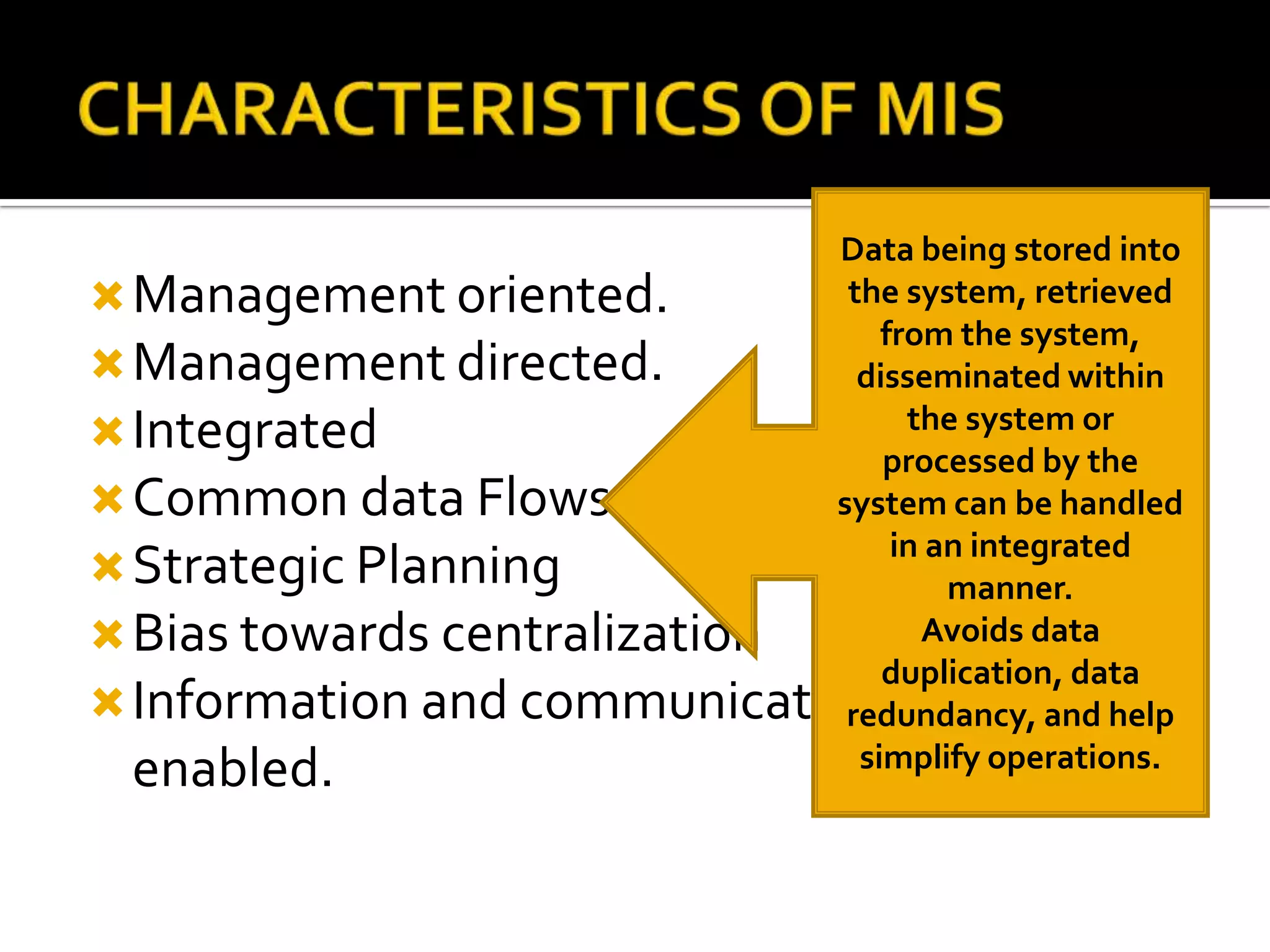 Management oriented.
Management directed.
Integrated
Common data Flows
Strategic Planning
Bias towards centralization
Information and communication technology
enabled.
Data being stored into
the system, retrieved
from the system,
disseminated within
the system or
processed by the
system can be handled
in an integrated
manner.
Avoids data
duplication, data
redundancy, and help
simplify operations.
 