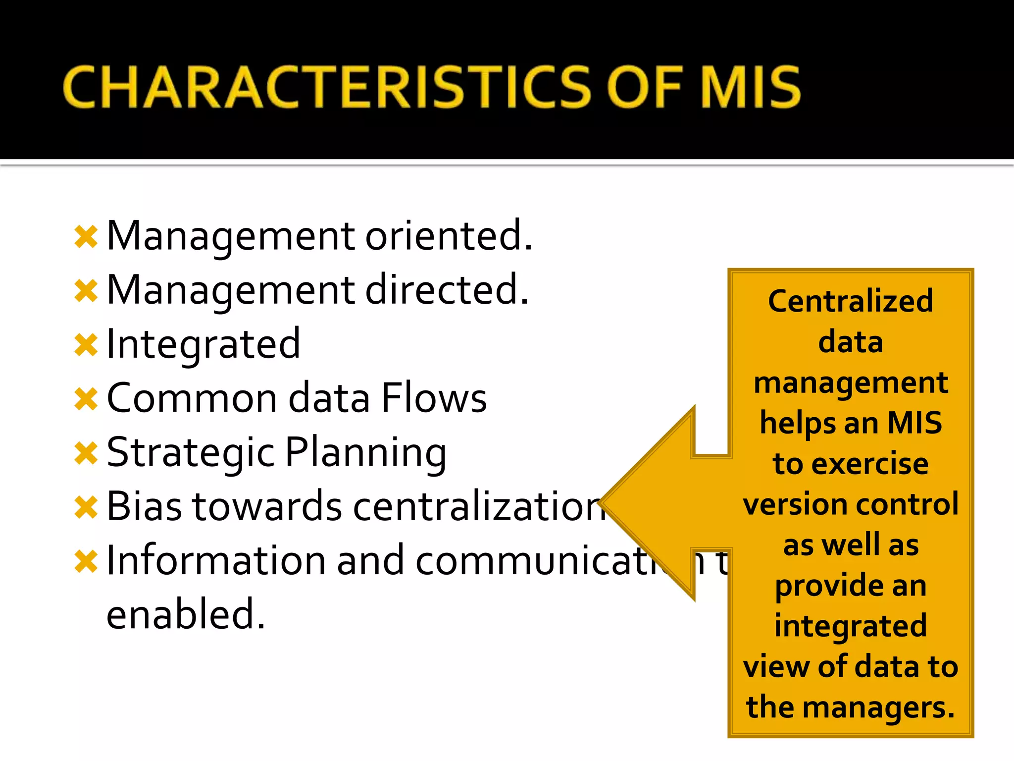 Management oriented.
Management directed.
Integrated
Common data Flows
Strategic Planning
Bias towards centralization
Information and communication technology
enabled.
Centralized
data
management
helps an MIS
to exercise
version control
as well as
provide an
integrated
view of data to
the managers.
 