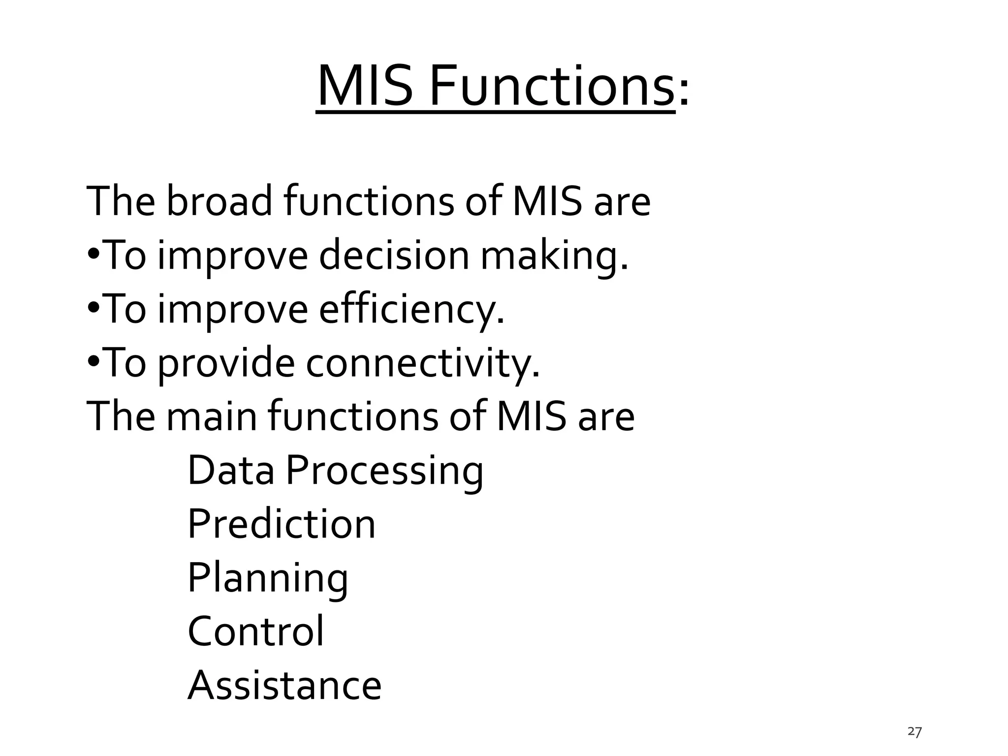 27
MIS Functions:
The broad functions of MIS are
•To improve decision making.
•To improve efficiency.
•To provide connectivity.
The main functions of MIS are
Data Processing
Prediction
Planning
Control
Assistance
 