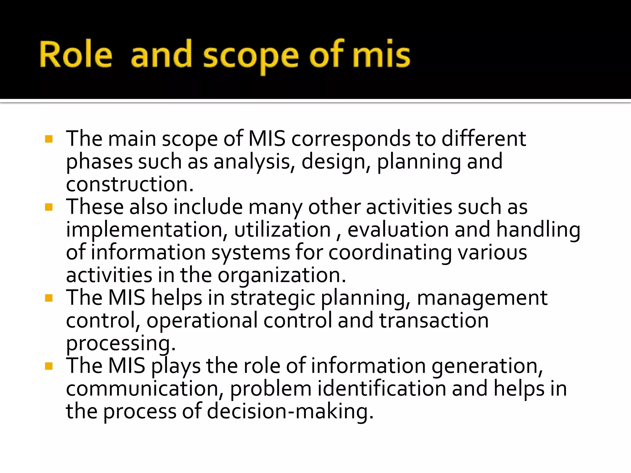  The main scope of MIS corresponds to different
phases such as analysis, design, planning and
construction.
 These also include many other activities such as
implementation, utilization , evaluation and handling
of information systems for coordinating various
activities in the organization.
 The MIS helps in strategic planning, management
control, operational control and transaction
processing.
 The MIS plays the role of information generation,
communication, problem identification and helps in
the process of decision-making.
 