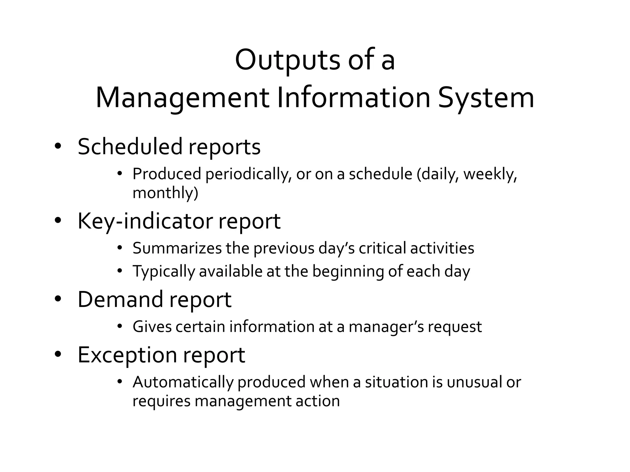 Outputs of a
Management Information System
• Scheduled reports
• Produced periodically, or on a schedule (daily, weekly,
monthly)
• Key-indicator report
• Summarizes the previous day’s critical activities
• Typically available at the beginning of each day
• Demand report
• Gives certain information at a manager’s request
• Exception report
• Automatically produced when a situation is unusual or
requires management action
 