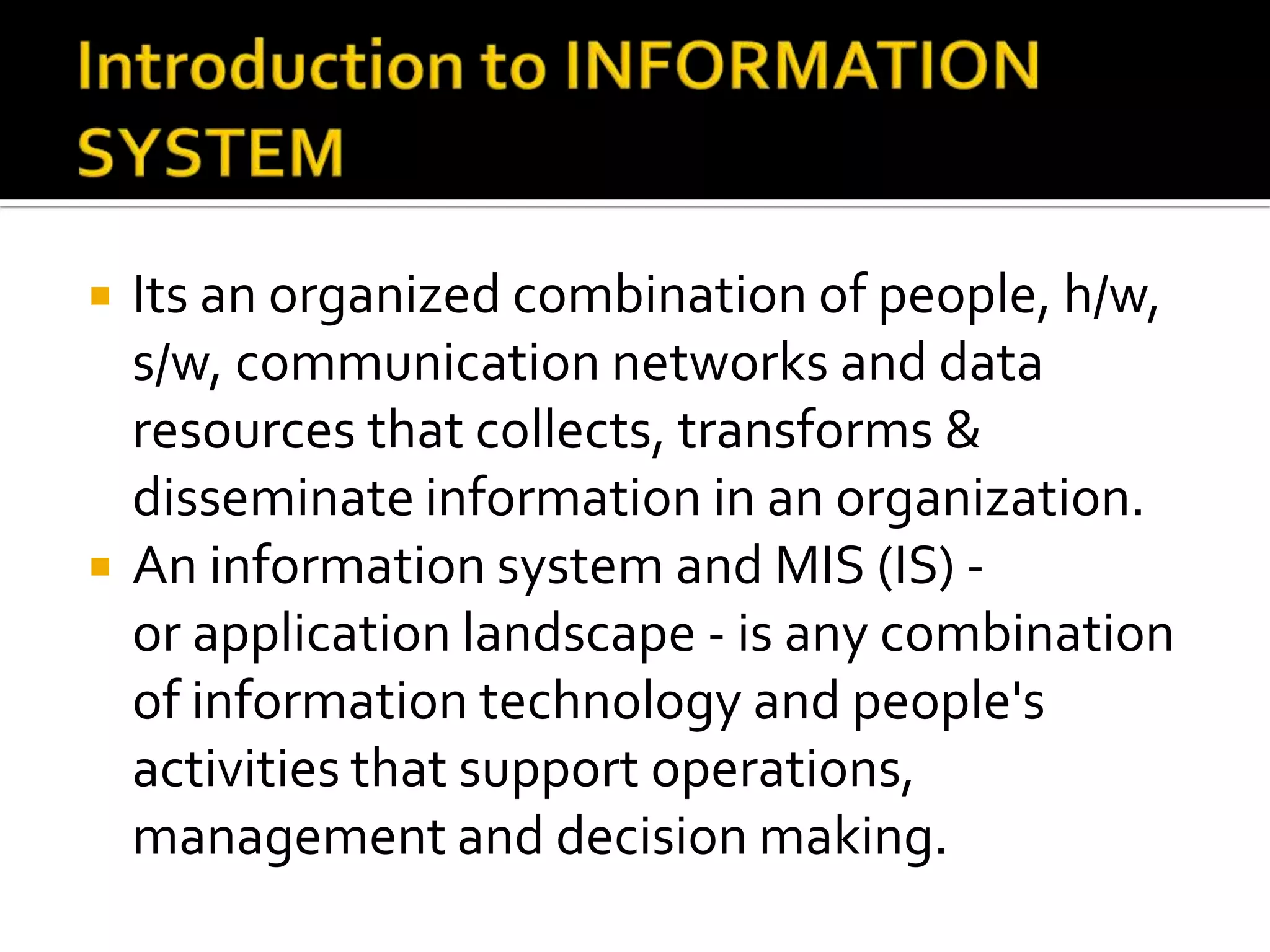  Its an organized combination of people, h/w,
s/w, communication networks and data
resources that collects, transforms &
disseminate information in an organization.
 An information system and MIS (IS) -
or application landscape - is any combination
of information technology and people's
activities that support operations,
management and decision making.
 