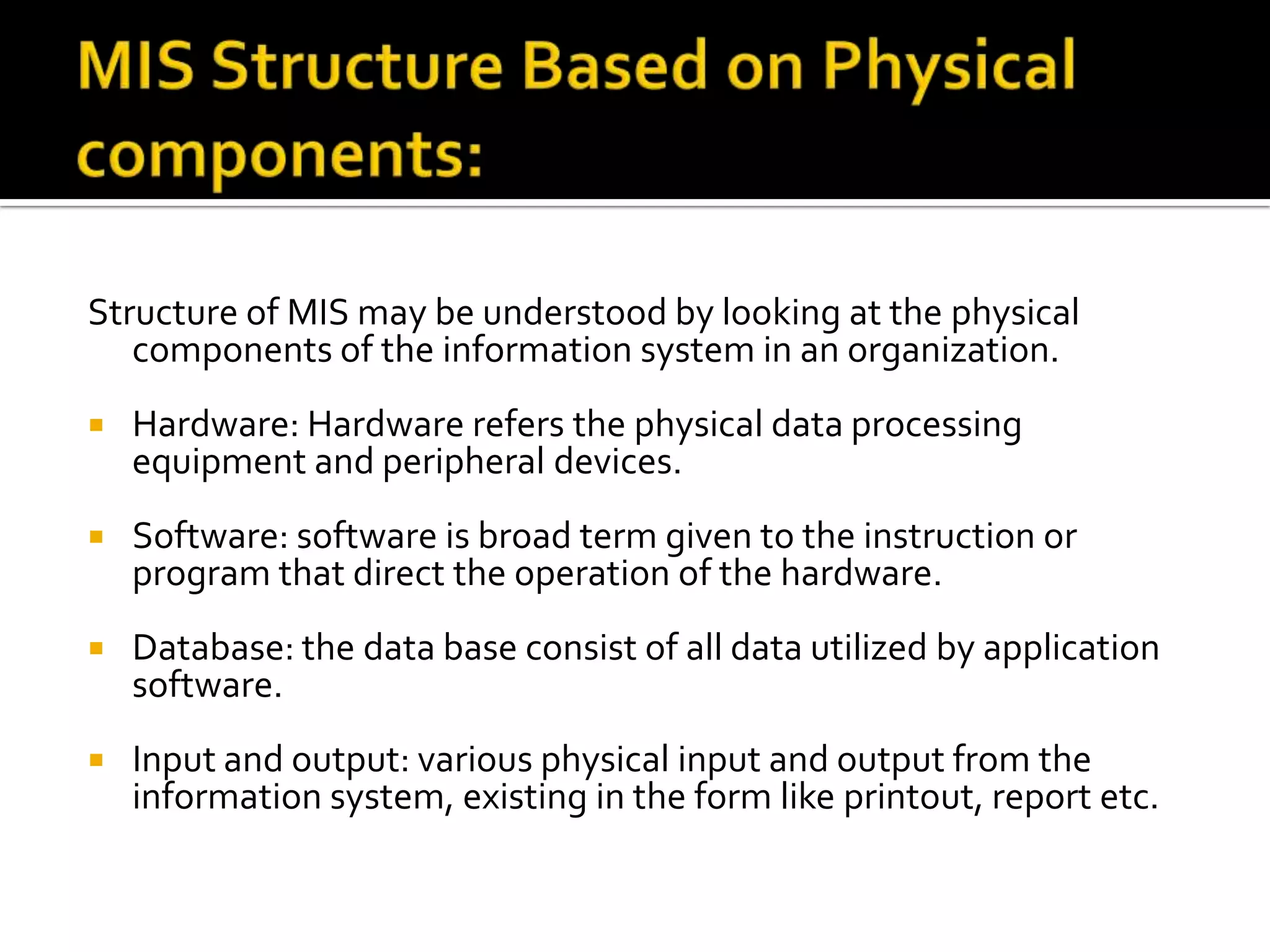 Structure of MIS may be understood by looking at the physical
components of the information system in an organization.
 Hardware: Hardware refers the physical data processing
equipment and peripheral devices.
 Software: software is broad term given to the instruction or
program that direct the operation of the hardware.
 Database: the data base consist of all data utilized by application
software.
 Input and output: various physical input and output from the
information system, existing in the form like printout, report etc.
 