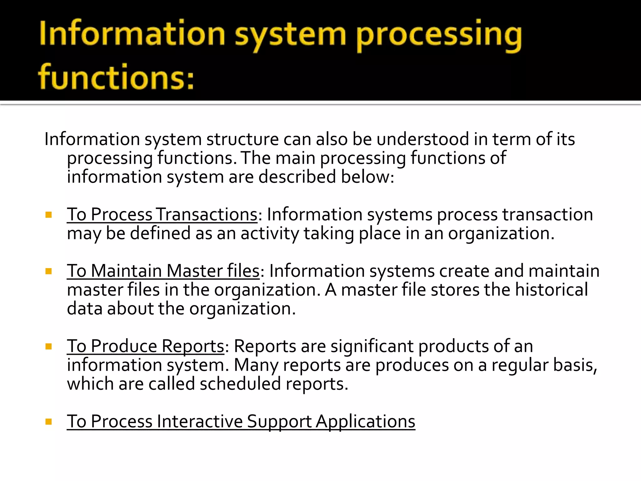 Information system structure can also be understood in term of its
processing functions.The main processing functions of
information system are described below:
 To ProcessTransactions: Information systems process transaction
may be defined as an activity taking place in an organization.
 To Maintain Master files: Information systems create and maintain
master files in the organization. A master file stores the historical
data about the organization.
 To Produce Reports: Reports are significant products of an
information system. Many reports are produces on a regular basis,
which are called scheduled reports.
 To Process Interactive Support Applications
 