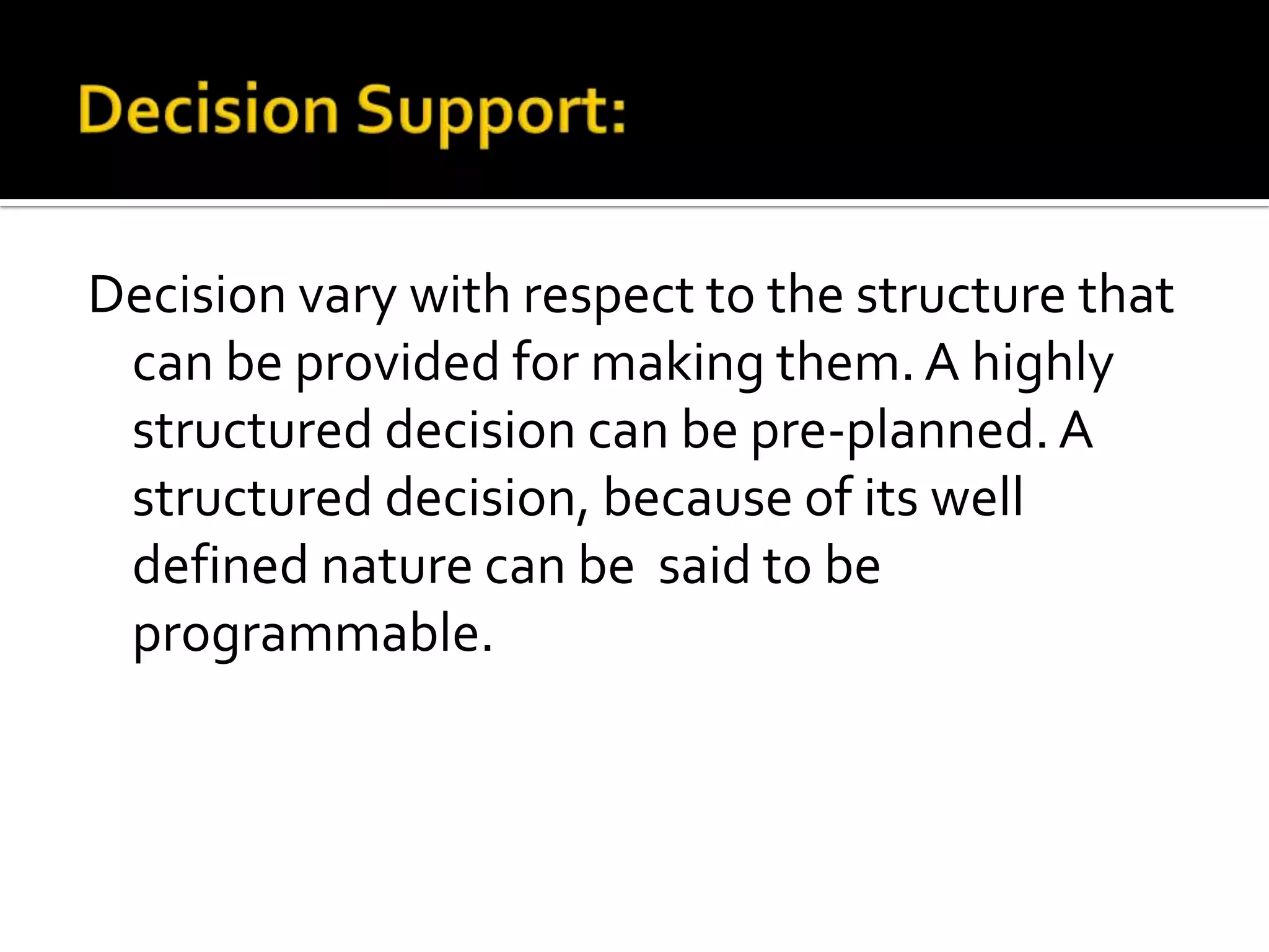 Decision vary with respect to the structure that
can be provided for making them. A highly
structured decision can be pre-planned. A
structured decision, because of its well
defined nature can be said to be
programmable.
 