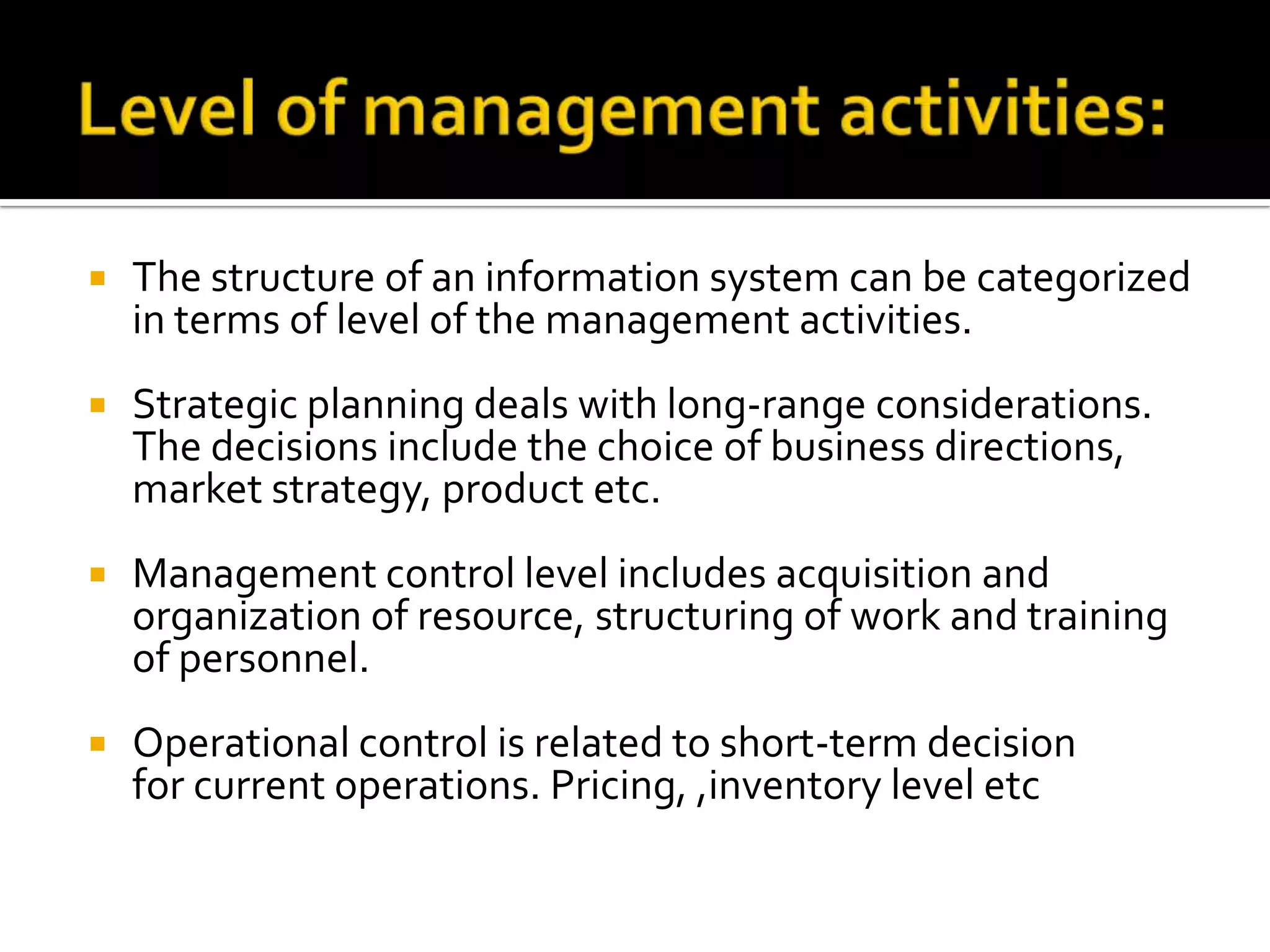  The structure of an information system can be categorized
in terms of level of the management activities.
 Strategic planning deals with long-range considerations.
The decisions include the choice of business directions,
market strategy, product etc.
 Management control level includes acquisition and
organization of resource, structuring of work and training
of personnel.
 Operational control is related to short-term decision
for current operations. Pricing, ,inventory level etc
 