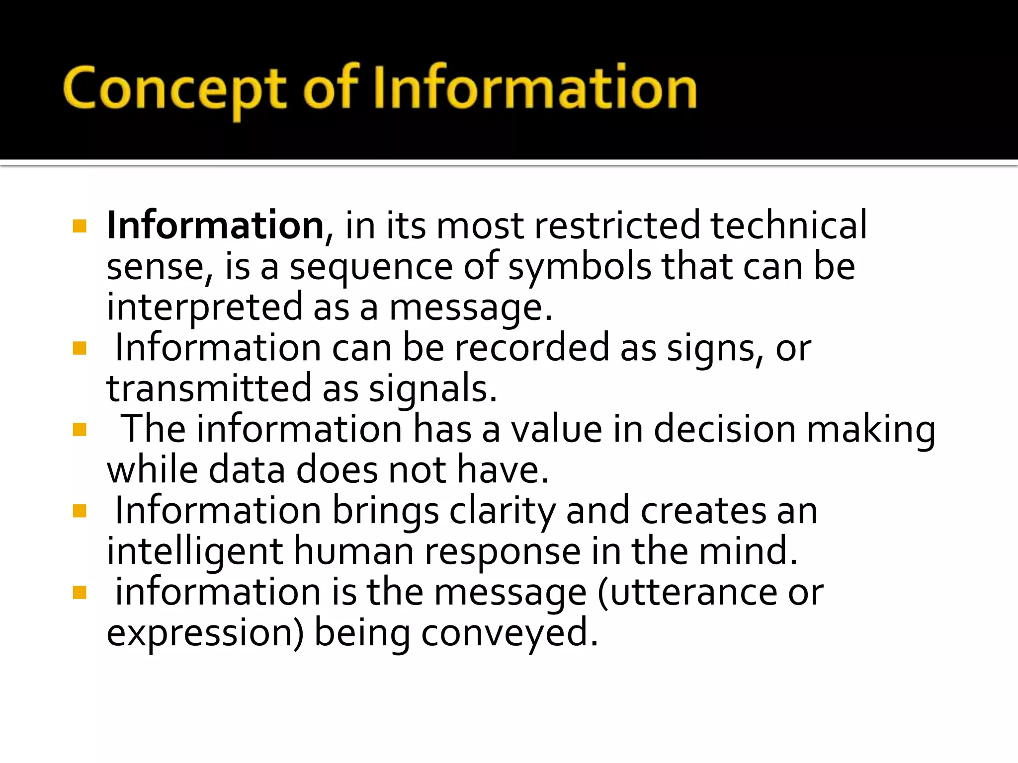  Information, in its most restricted technical
sense, is a sequence of symbols that can be
interpreted as a message.
 Information can be recorded as signs, or
transmitted as signals.
 The information has a value in decision making
while data does not have.
 Information brings clarity and creates an
intelligent human response in the mind.
 information is the message (utterance or
expression) being conveyed.
 