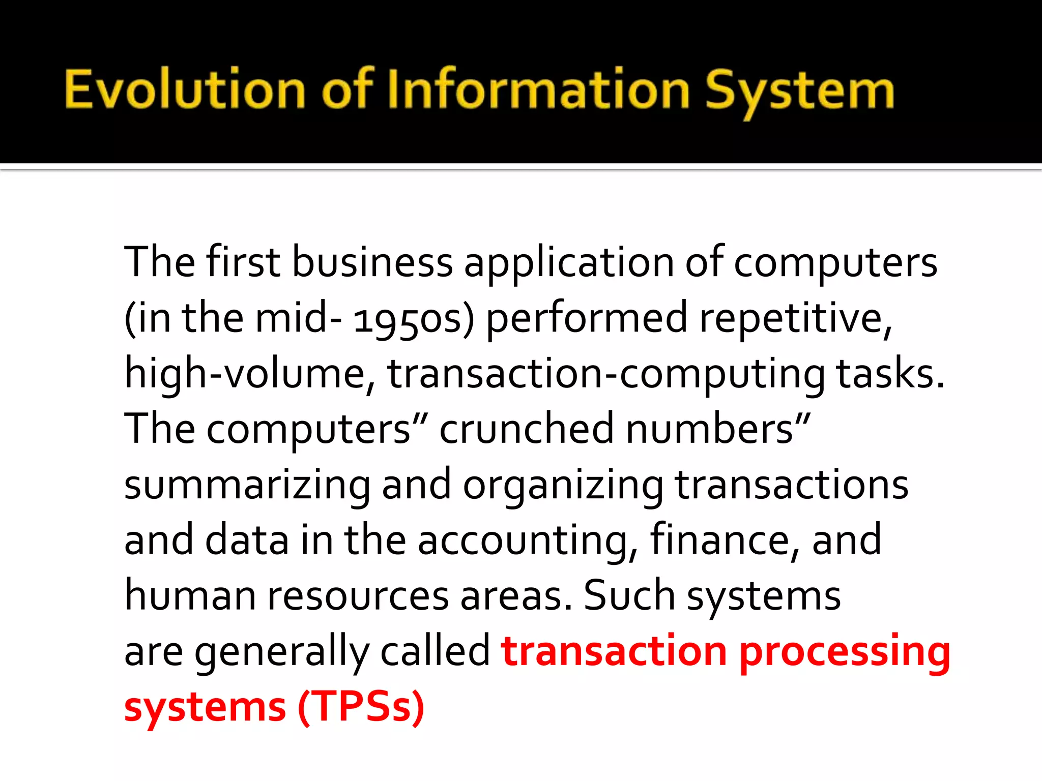 The first business application of computers
(in the mid- 1950s) performed repetitive,
high-volume, transaction-computing tasks.
The computers” crunched numbers”
summarizing and organizing transactions
and data in the accounting, finance, and
human resources areas. Such systems
are generally called transaction processing
systems (TPSs)
 