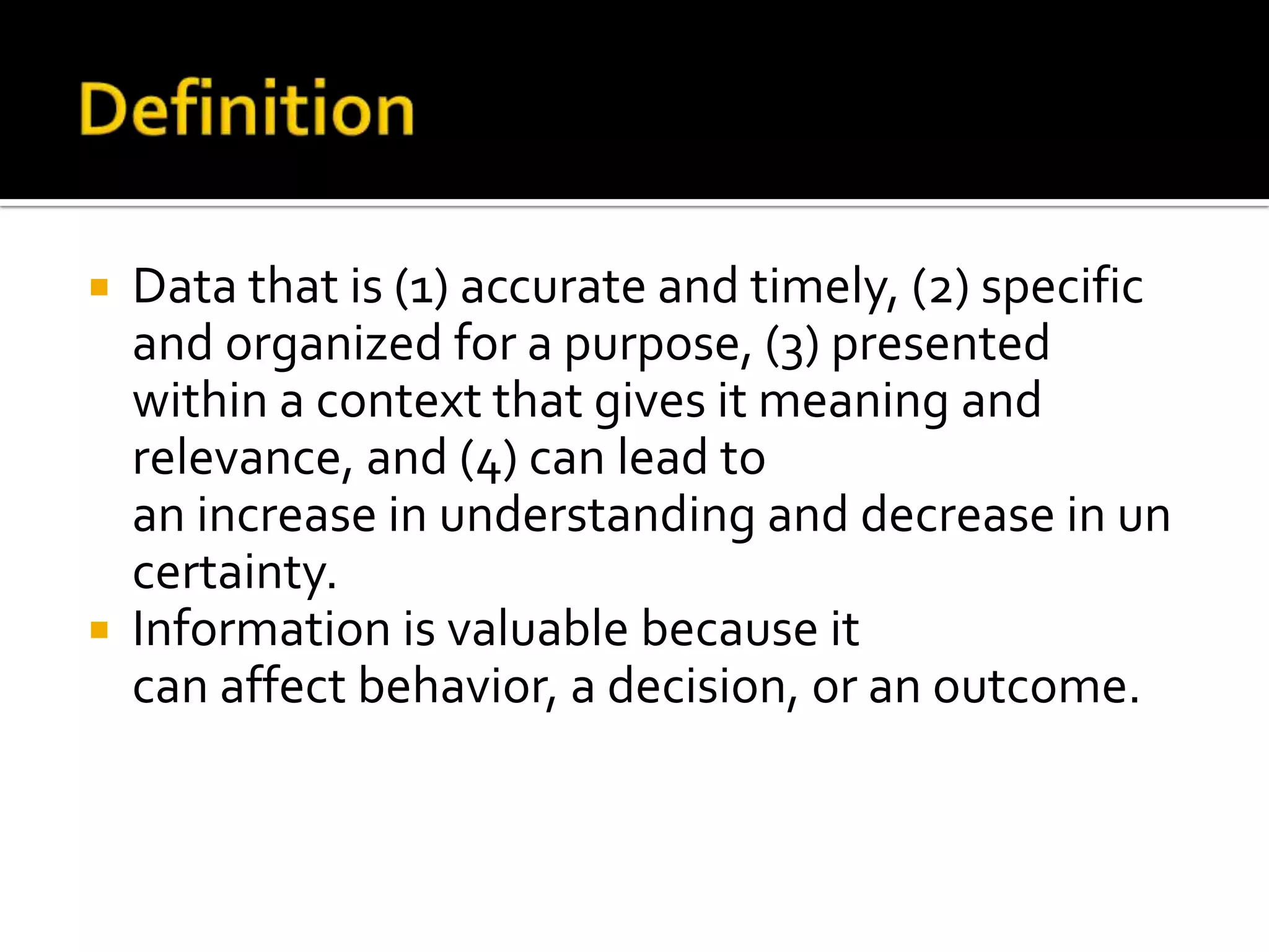  Data that is (1) accurate and timely, (2) specific
and organized for a purpose, (3) presented
within a context that gives it meaning and
relevance, and (4) can lead to
an increase in understanding and decrease in un
certainty.
 Information is valuable because it
can affect behavior, a decision, or an outcome.
 