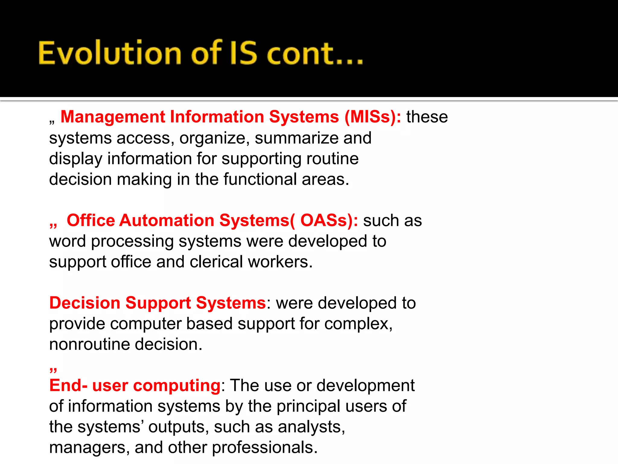 „ Management Information Systems (MISs): these
systems access, organize, summarize and
display information for supporting routine
decision making in the functional areas.
„ Office Automation Systems( OASs): such as
word processing systems were developed to
support office and clerical workers.
Decision Support Systems: were developed to
provide computer based support for complex,
nonroutine decision.
„
End- user computing: The use or development
of information systems by the principal users of
the systems’ outputs, such as analysts,
managers, and other professionals.
 