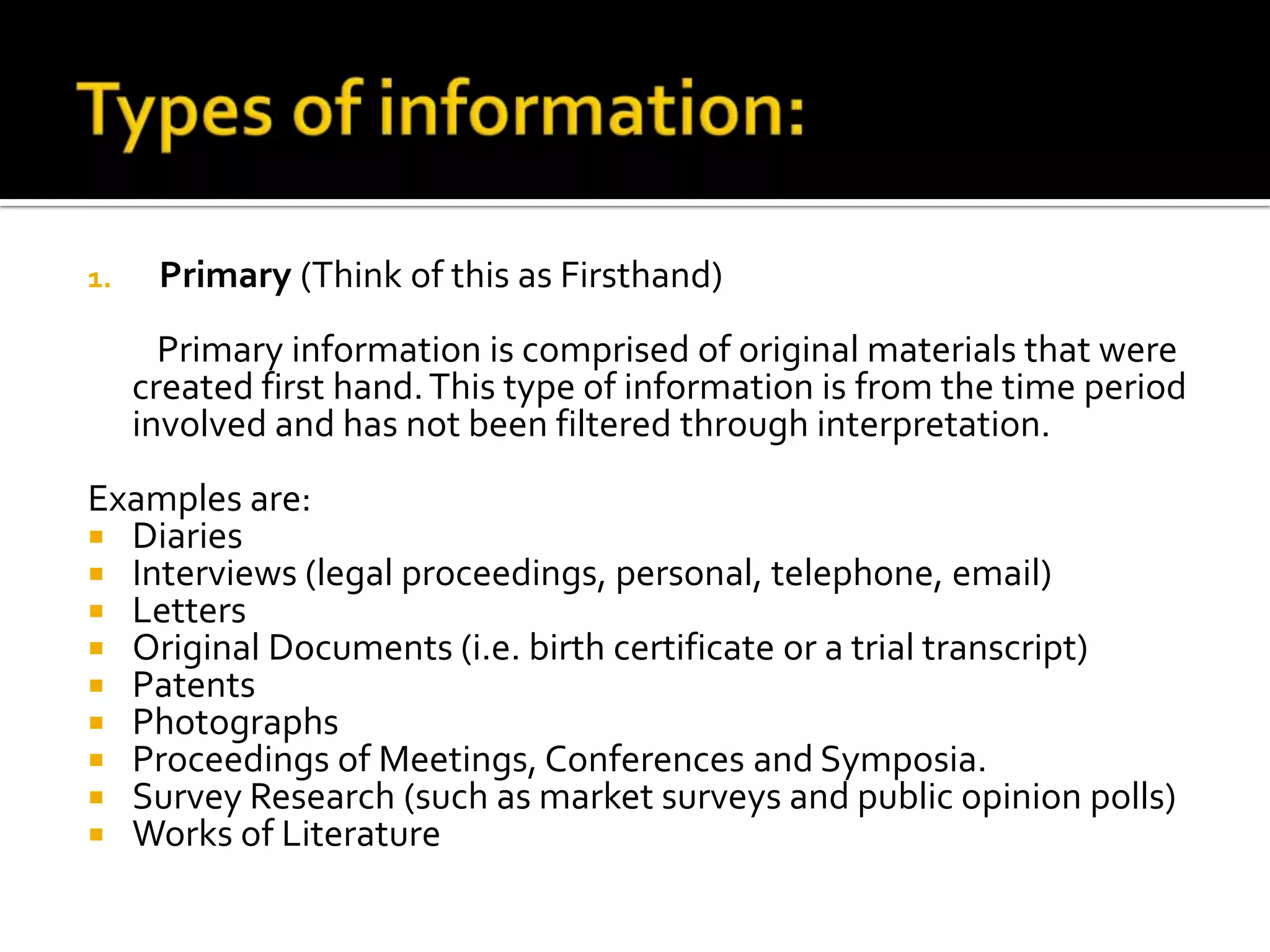 1. Primary (Think of this as Firsthand)
Primary information is comprised of original materials that were
created first hand.This type of information is from the time period
involved and has not been filtered through interpretation.
Examples are:
 Diaries
 Interviews (legal proceedings, personal, telephone, email)
 Letters
 Original Documents (i.e. birth certificate or a trial transcript)
 Patents
 Photographs
 Proceedings of Meetings, Conferences and Symposia.
 Survey Research (such as market surveys and public opinion polls)
 Works of Literature
 