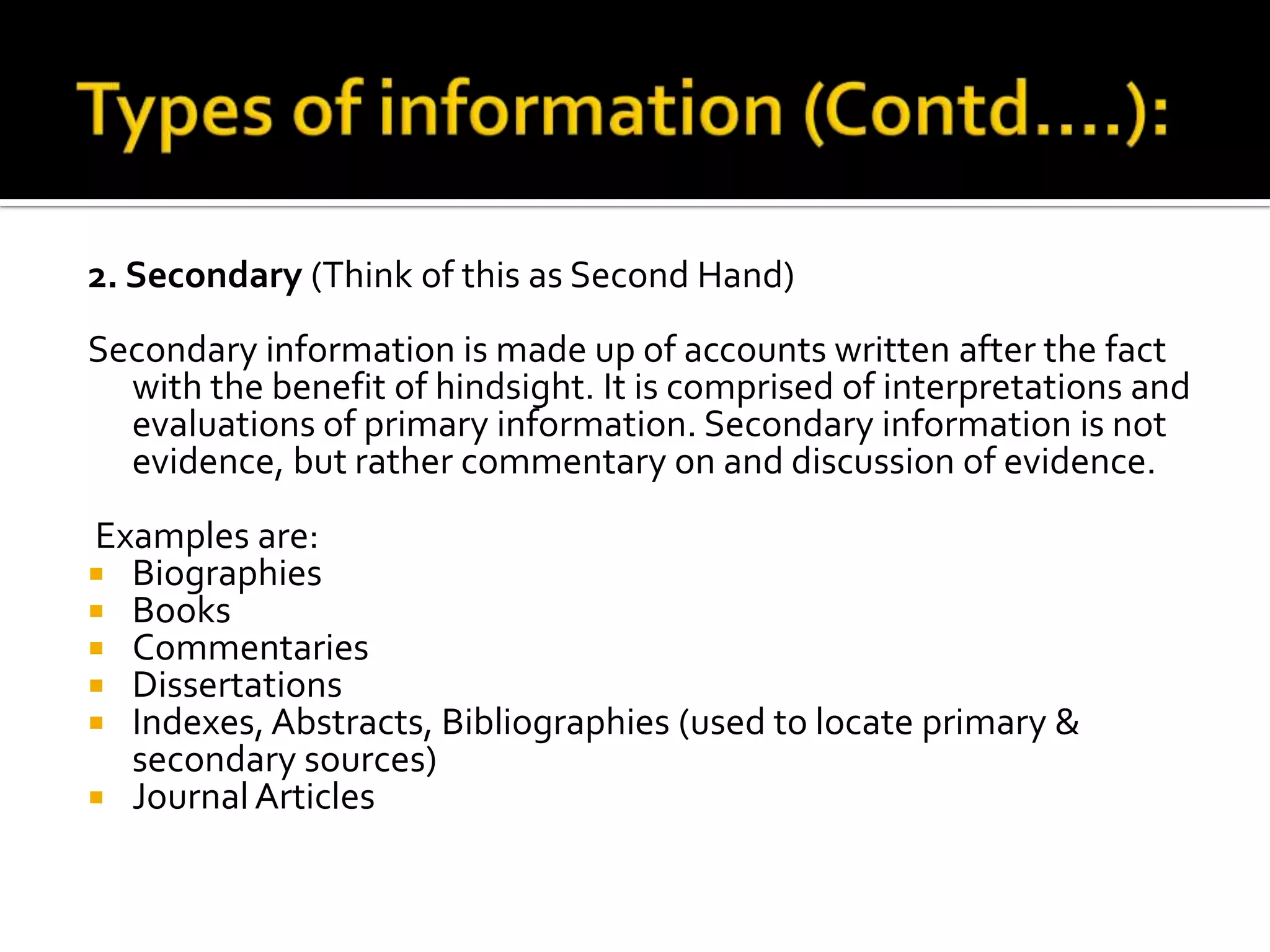2. Secondary (Think of this as Second Hand)
Secondary information is made up of accounts written after the fact
with the benefit of hindsight. It is comprised of interpretations and
evaluations of primary information. Secondary information is not
evidence, but rather commentary on and discussion of evidence.
Examples are:
 Biographies
 Books
 Commentaries
 Dissertations
 Indexes, Abstracts, Bibliographies (used to locate primary &
secondary sources)
 JournalArticles
 