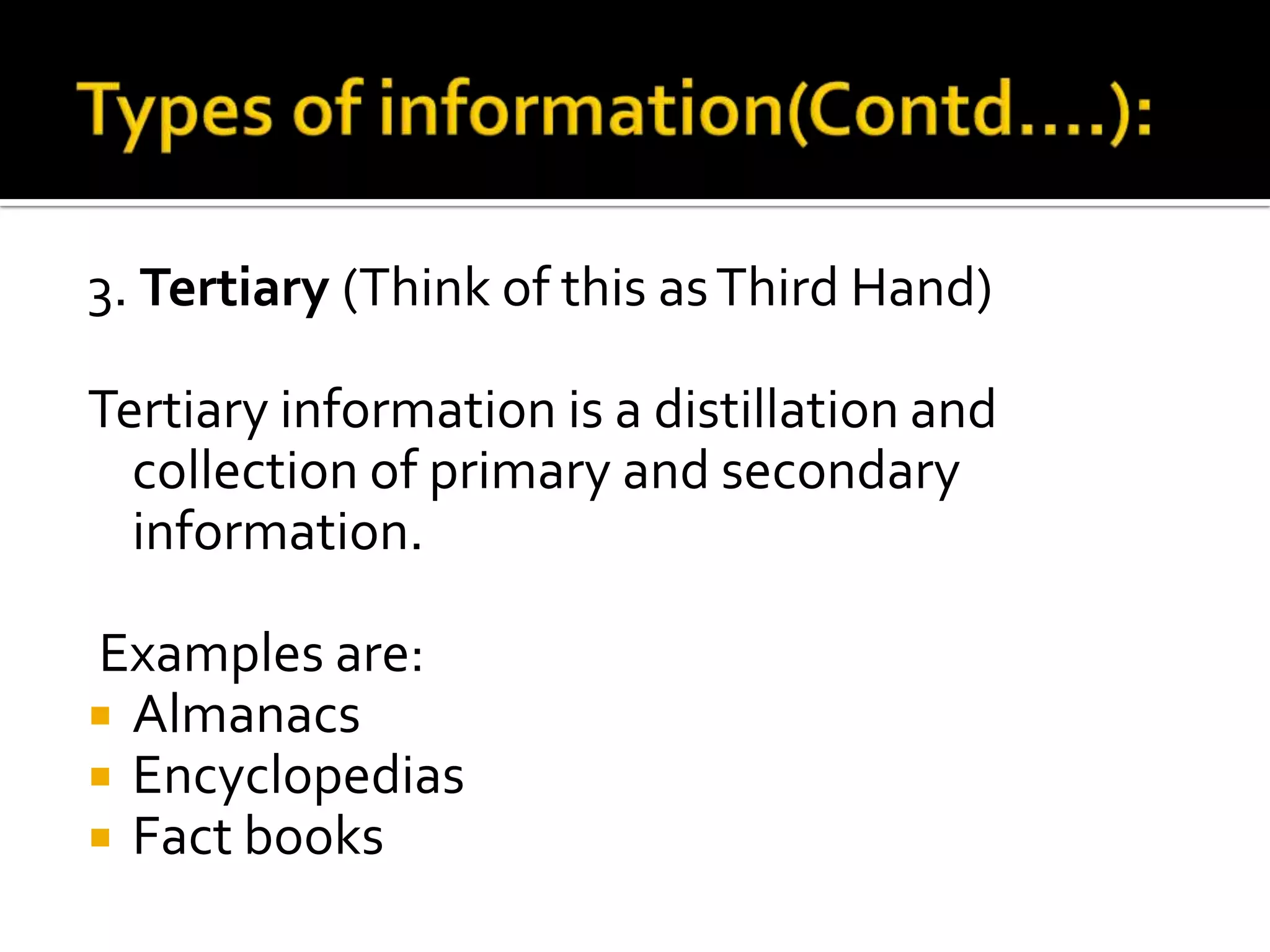 3. Tertiary (Think of this asThird Hand)
Tertiary information is a distillation and
collection of primary and secondary
information.
Examples are:
 Almanacs
 Encyclopedias
 Fact books
 