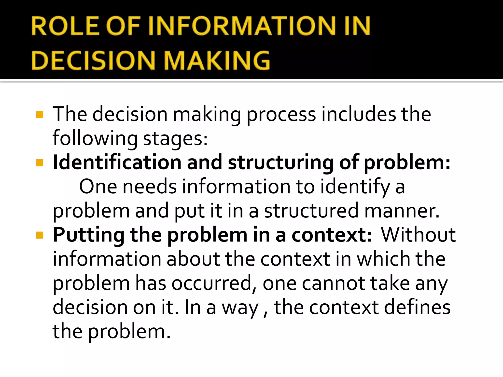  The decision making process includes the
following stages:
 Identification and structuring of problem:
One needs information to identify a
problem and put it in a structured manner.
 Putting the problem in a context: Without
information about the context in which the
problem has occurred, one cannot take any
decision on it. In a way , the context defines
the problem.
 