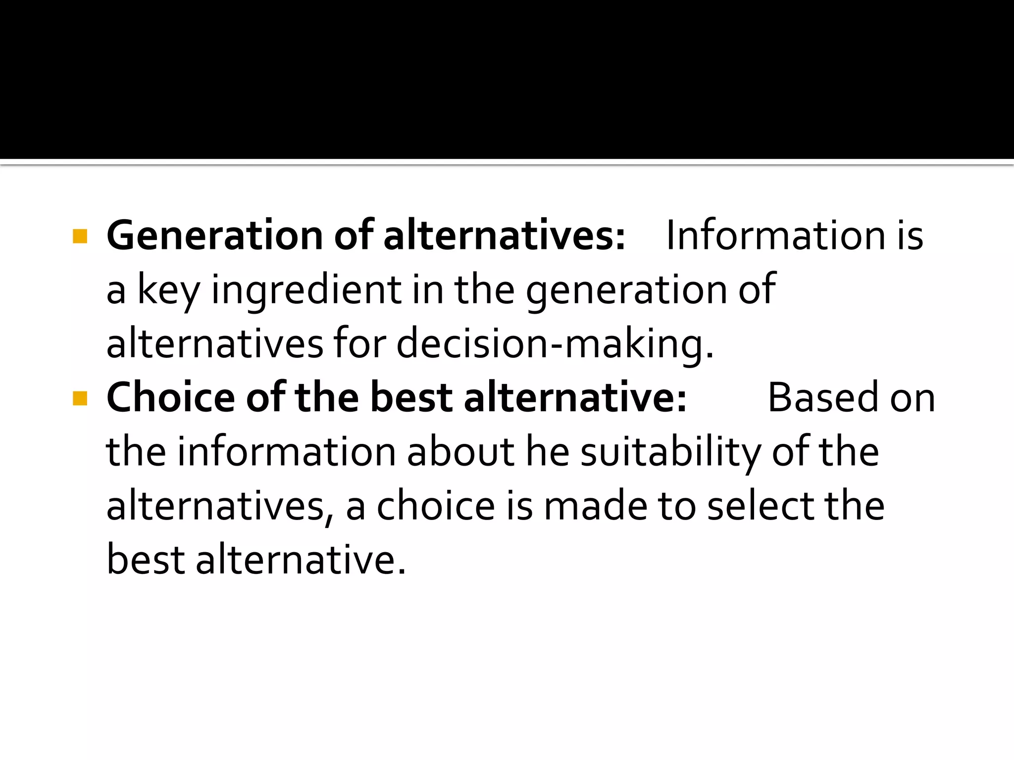  Generation of alternatives: Information is
a key ingredient in the generation of
alternatives for decision-making.
 Choice of the best alternative: Based on
the information about he suitability of the
alternatives, a choice is made to select the
best alternative.
 