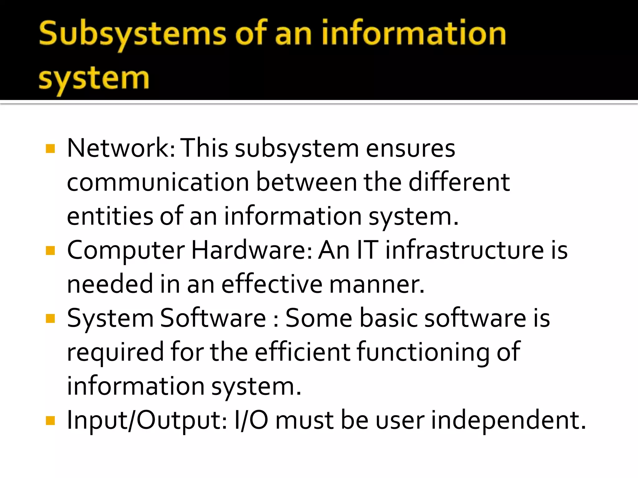  Network:This subsystem ensures
communication between the different
entities of an information system.
 Computer Hardware:An IT infrastructure is
needed in an effective manner.
 System Software : Some basic software is
required for the efficient functioning of
information system.
 Input/Output: I/O must be user independent.
 