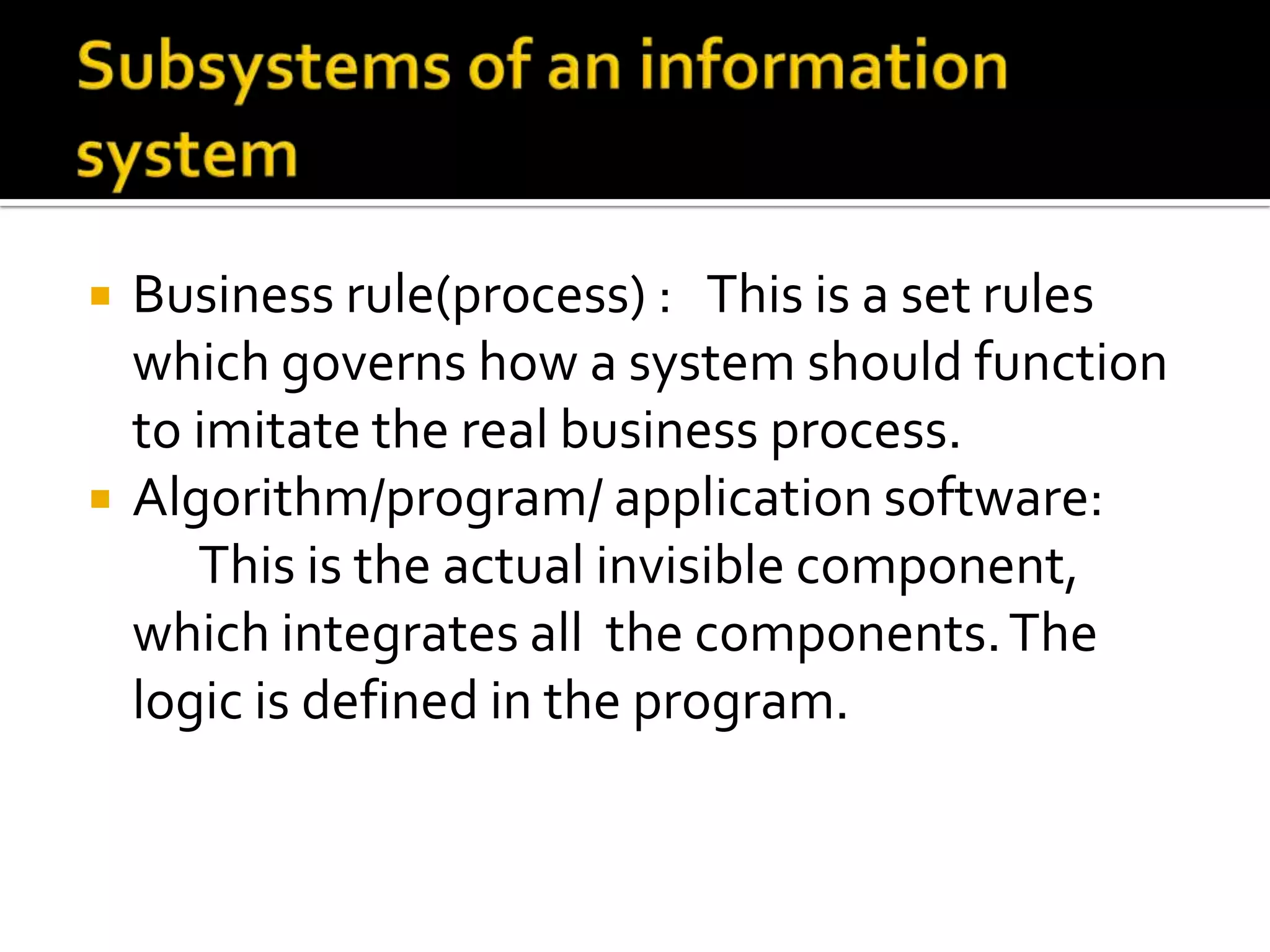  Business rule(process) : This is a set rules
which governs how a system should function
to imitate the real business process.
 Algorithm/program/ application software:
This is the actual invisible component,
which integrates all the components.The
logic is defined in the program.
 
