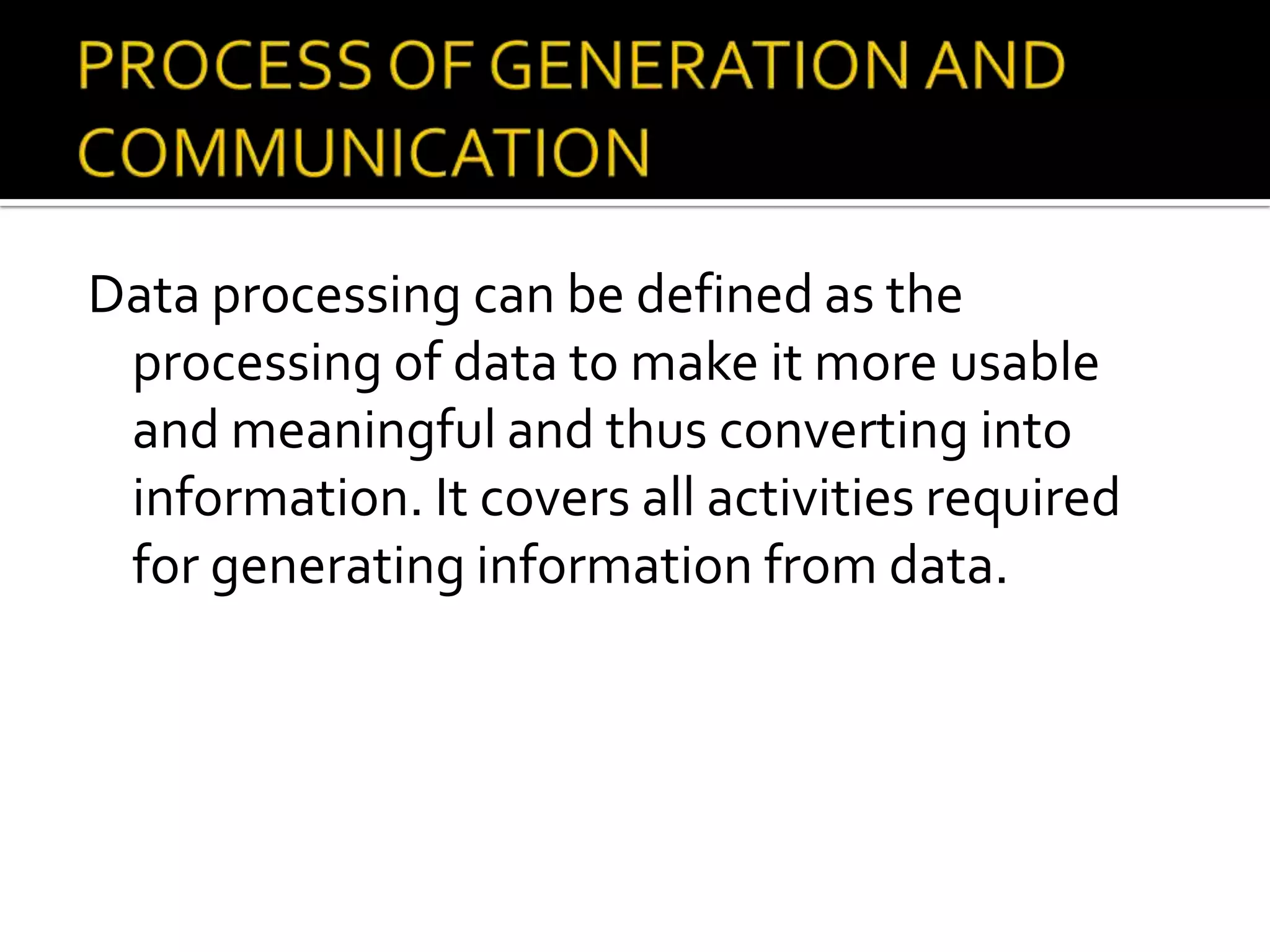 Data processing can be defined as the
processing of data to make it more usable
and meaningful and thus converting into
information. It covers all activities required
for generating information from data.
 