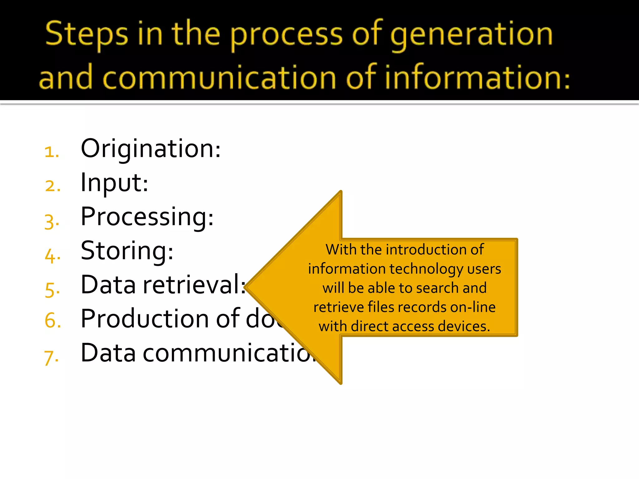 1. Origination:
2. Input:
3. Processing:
4. Storing:
5. Data retrieval:
6. Production of documents:
7. Data communication:
With the introduction of
information technology users
will be able to search and
retrieve files records on-line
with direct access devices.
 