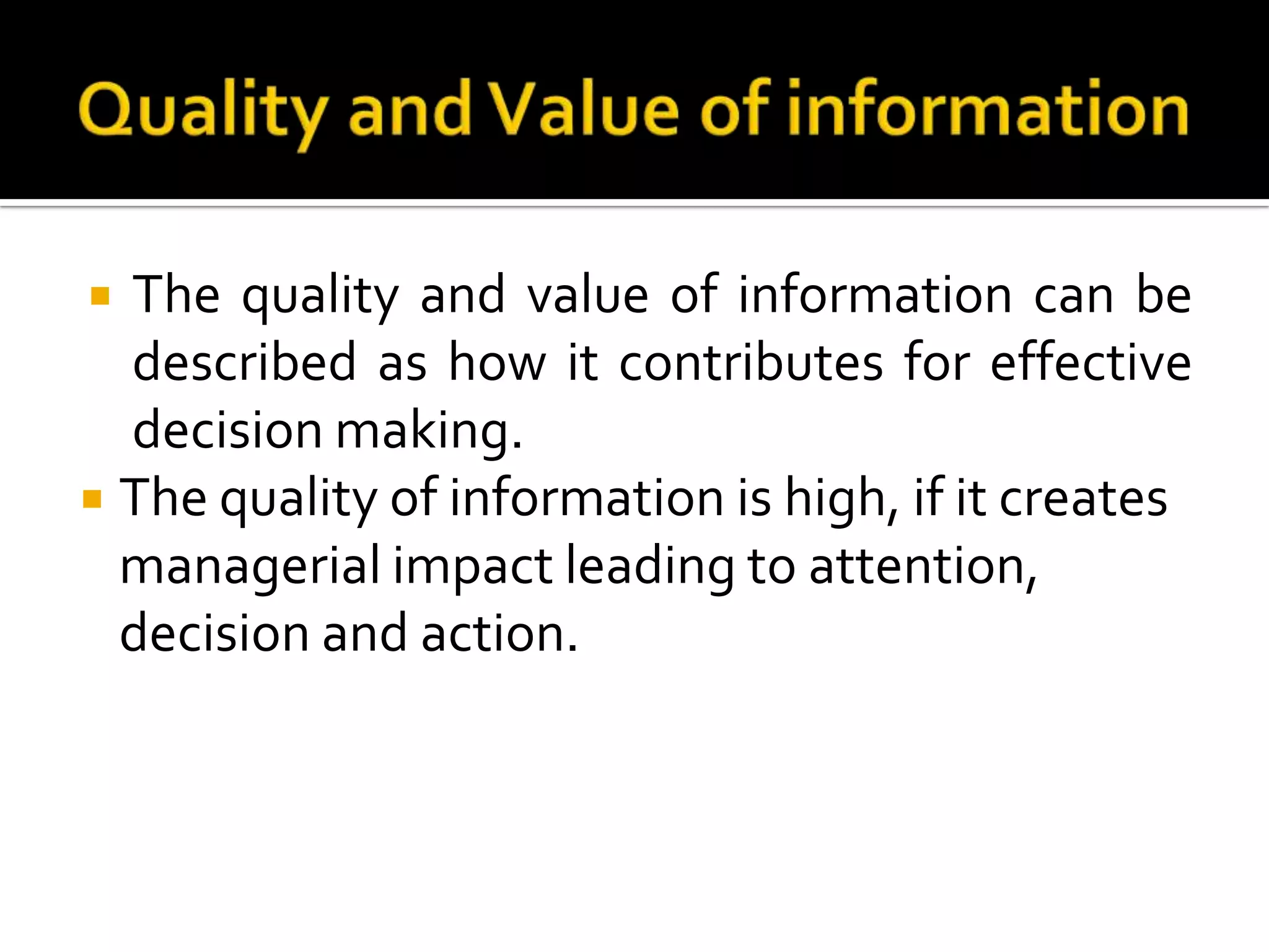  The quality and value of information can be
described as how it contributes for effective
decision making.
 The quality of information is high, if it creates
managerial impact leading to attention,
decision and action.
 