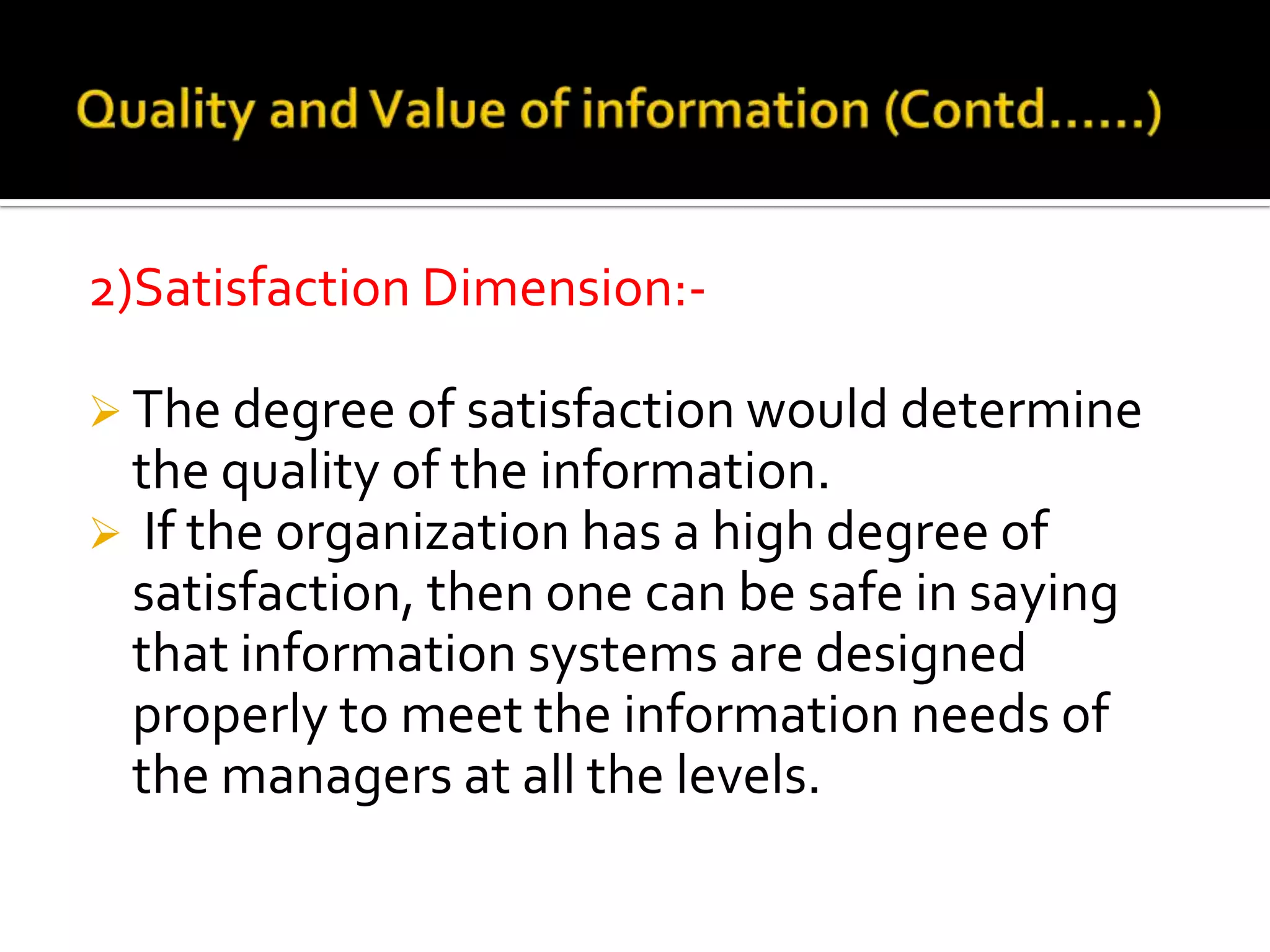 2)Satisfaction Dimension:-
 The degree of satisfaction would determine
the quality of the information.
 If the organization has a high degree of
satisfaction, then one can be safe in saying
that information systems are designed
properly to meet the information needs of
the managers at all the levels.
 