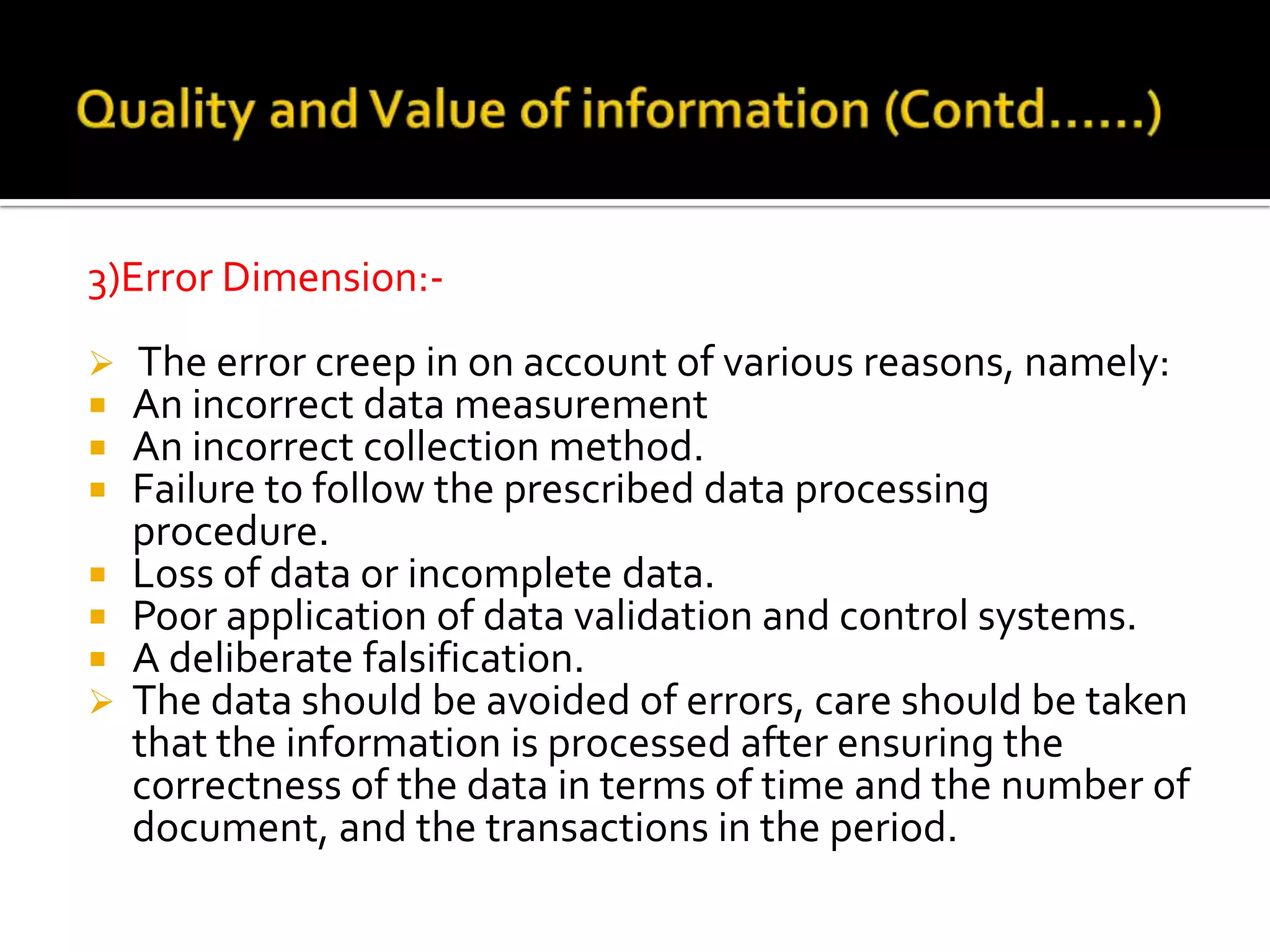 3)Error Dimension:-
 The error creep in on account of various reasons, namely:
 An incorrect data measurement
 An incorrect collection method.
 Failure to follow the prescribed data processing
procedure.
 Loss of data or incomplete data.
 Poor application of data validation and control systems.
 A deliberate falsification.
 The data should be avoided of errors, care should be taken
that the information is processed after ensuring the
correctness of the data in terms of time and the number of
document, and the transactions in the period.
 