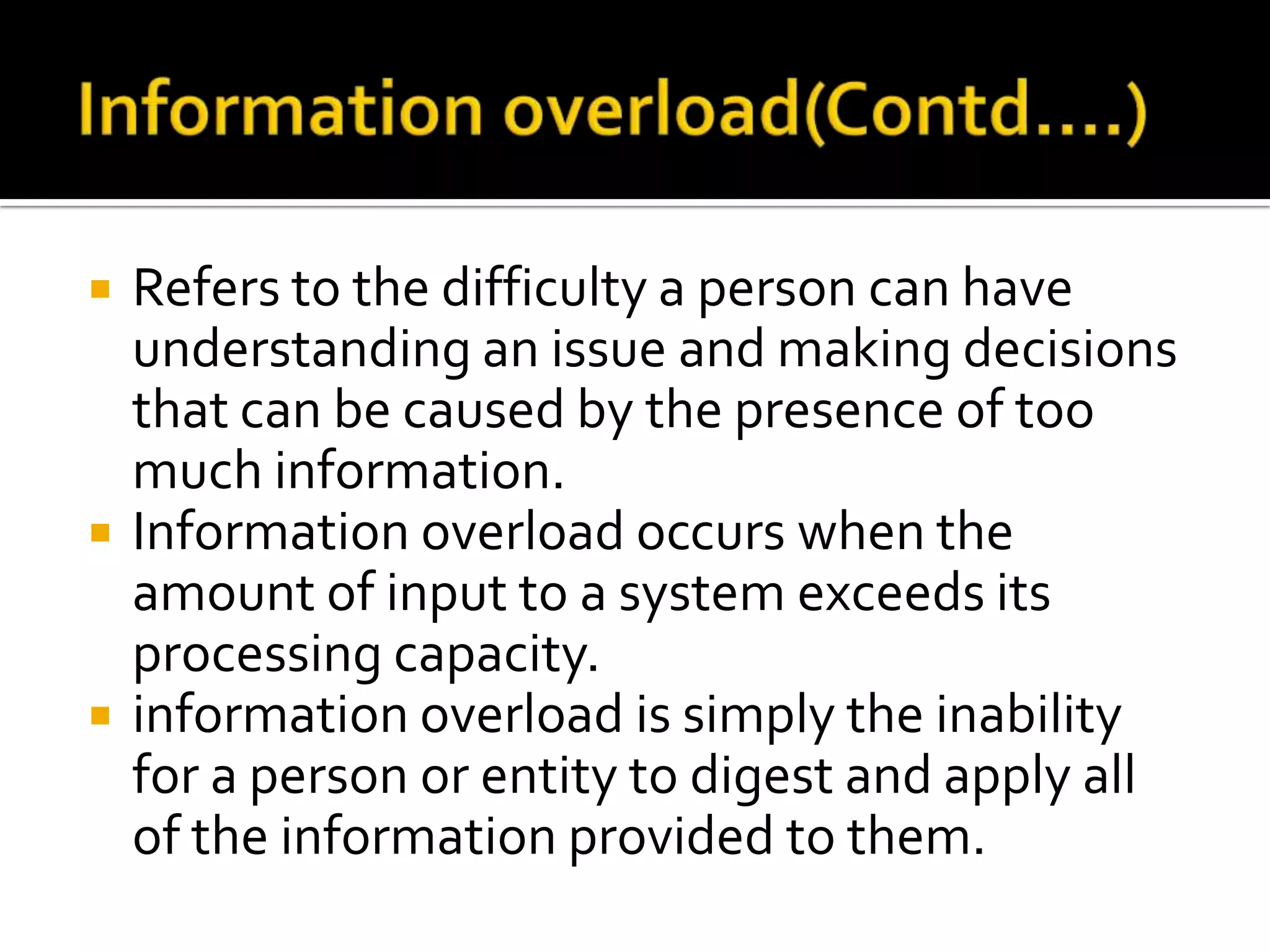  Refers to the difficulty a person can have
understanding an issue and making decisions
that can be caused by the presence of too
much information.
 Information overload occurs when the
amount of input to a system exceeds its
processing capacity.
 information overload is simply the inability
for a person or entity to digest and apply all
of the information provided to them.
 