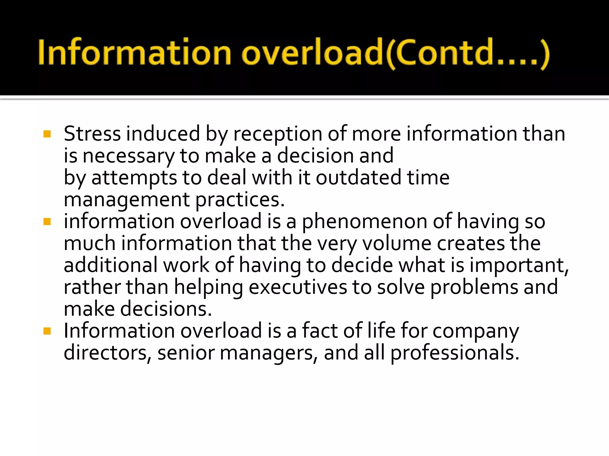  Stress induced by reception of more information than
is necessary to make a decision and
by attempts to deal with it outdated time
management practices.
 information overload is a phenomenon of having so
much information that the very volume creates the
additional work of having to decide what is important,
rather than helping executives to solve problems and
make decisions.
 Information overload is a fact of life for company
directors, senior managers, and all professionals.
 
