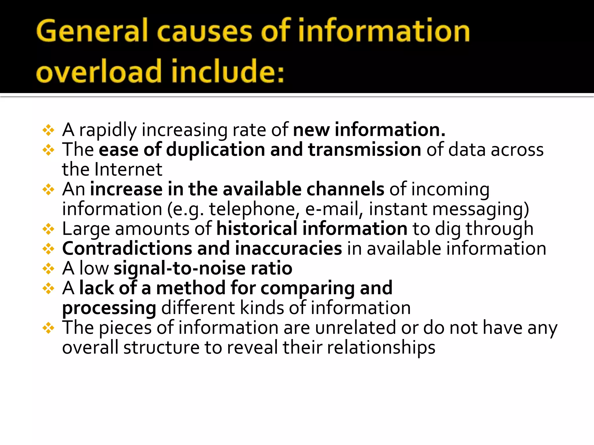  A rapidly increasing rate of new information.
 The ease of duplication and transmission of data across
the Internet
 An increase in the available channels of incoming
information (e.g. telephone, e-mail, instant messaging)
 Large amounts of historical information to dig through
 Contradictions and inaccuracies in available information
 A low signal-to-noise ratio
 A lack of a method for comparing and
processing different kinds of information
 The pieces of information are unrelated or do not have any
overall structure to reveal their relationships
 