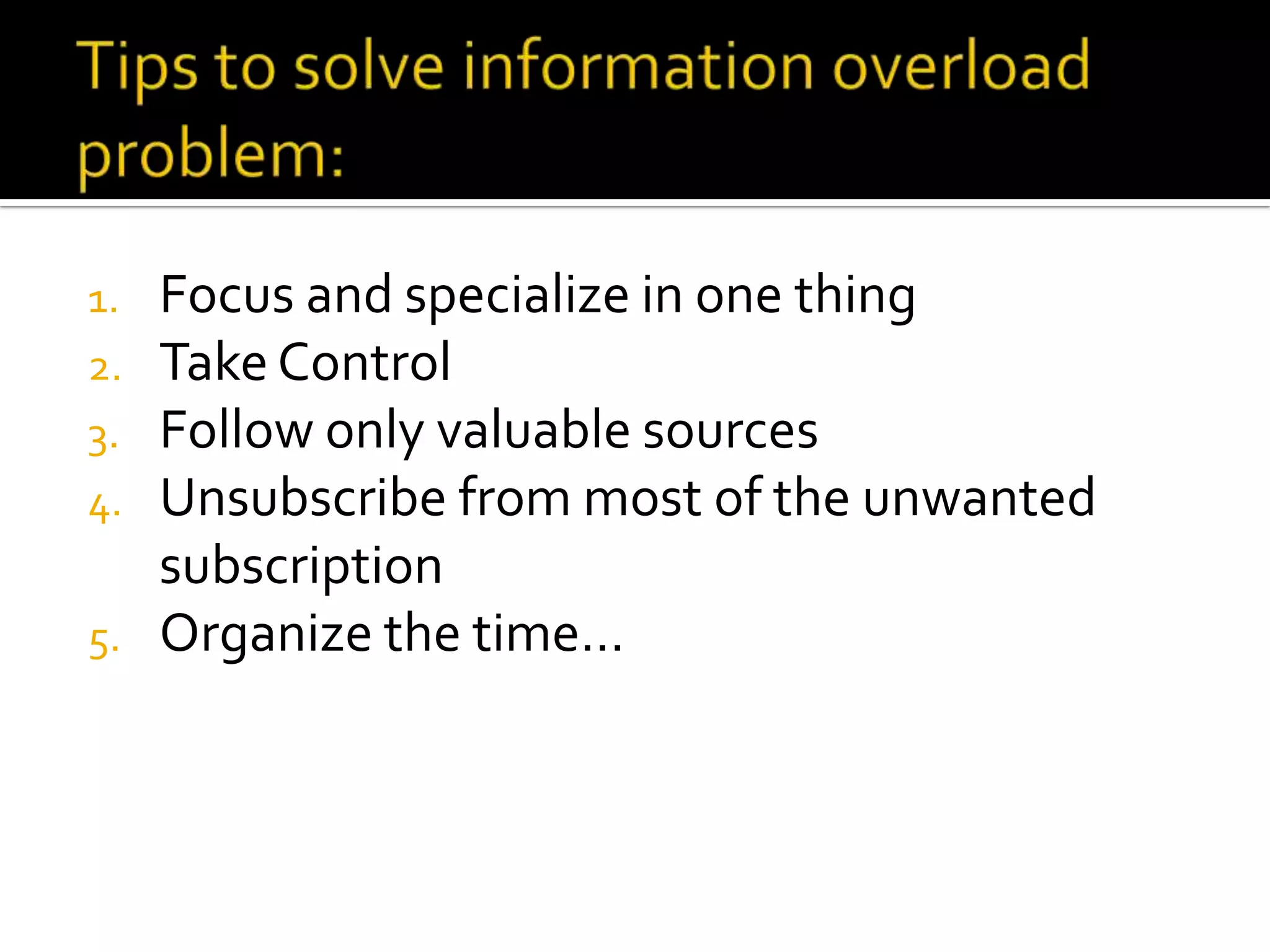 1. Focus and specialize in one thing
2. Take Control
3. Follow only valuable sources
4. Unsubscribe from most of the unwanted
subscription
5. Organize the time…
 