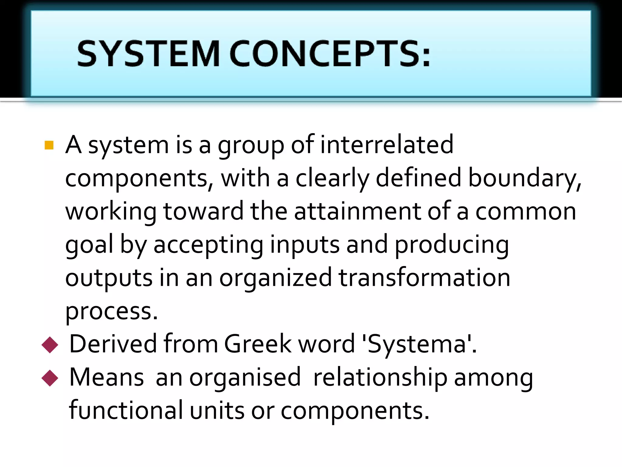  A system is a group of interrelated
components, with a clearly defined boundary,
working toward the attainment of a common
goal by accepting inputs and producing
outputs in an organized transformation
process.
 Derived from Greek word 'Systema'.
 Means an organised relationship among
functional units or components.
 