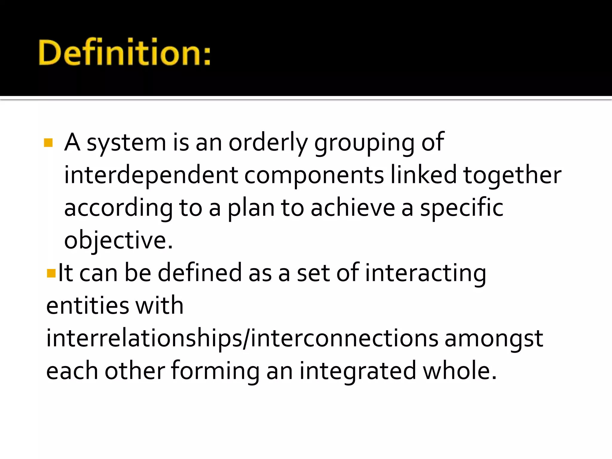  A system is an orderly grouping of
interdependent components linked together
according to a plan to achieve a specific
objective.
It can be defined as a set of interacting
entities with
interrelationships/interconnections amongst
each other forming an integrated whole.
 