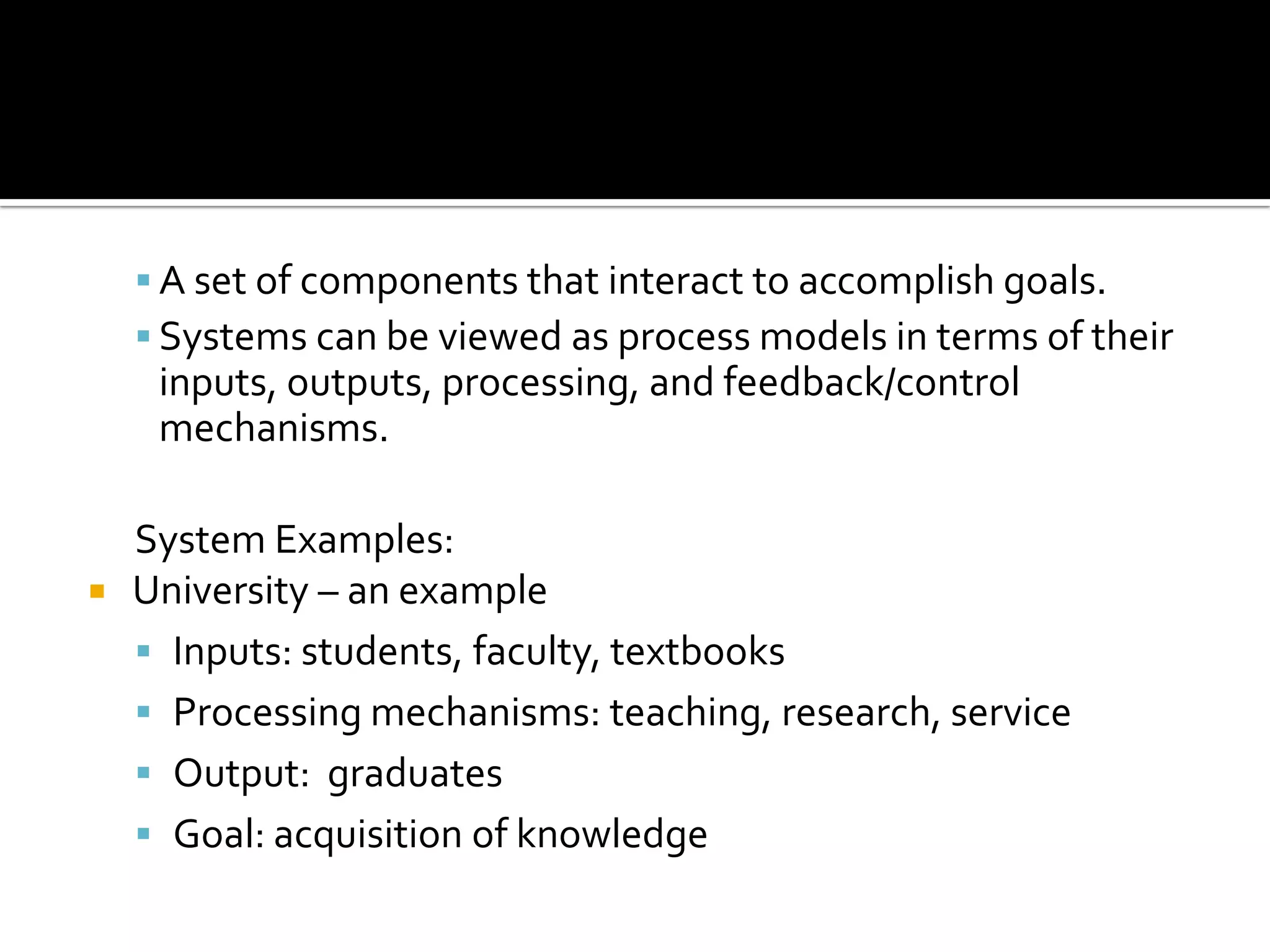  A set of components that interact to accomplish goals.
 Systems can be viewed as process models in terms of their
inputs, outputs, processing, and feedback/control
mechanisms.
System Examples:
 University – an example
 Inputs: students, faculty, textbooks
 Processing mechanisms: teaching, research, service
 Output: graduates
 Goal: acquisition of knowledge
 