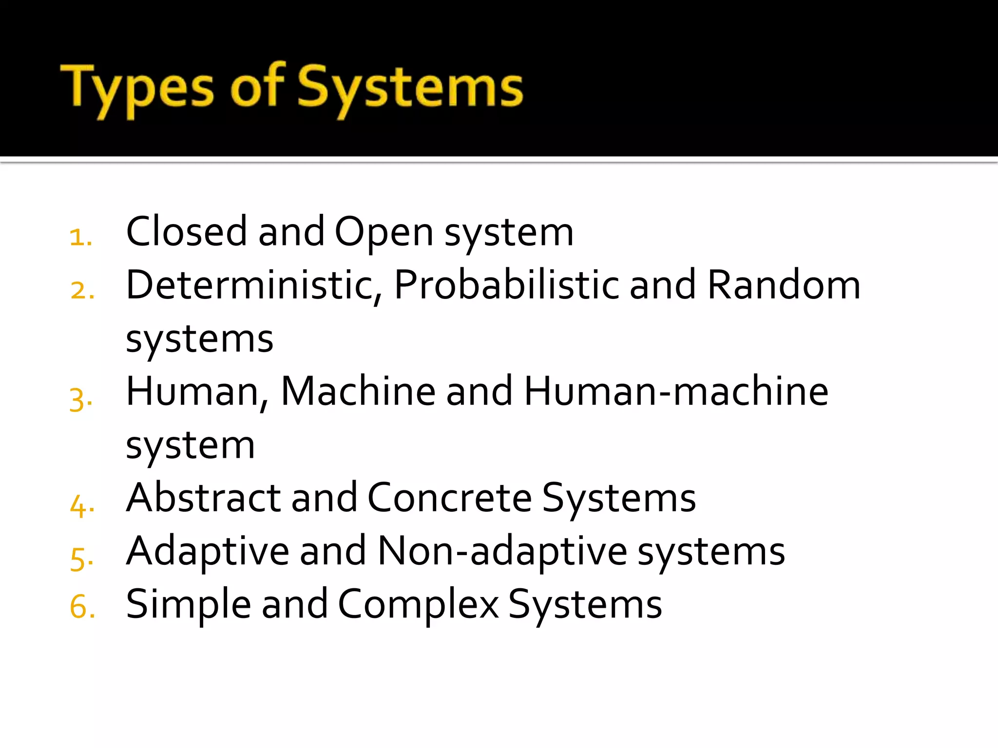 1. Closed and Open system
2. Deterministic, Probabilistic and Random
systems
3. Human, Machine and Human-machine
system
4. Abstract and Concrete Systems
5. Adaptive and Non-adaptive systems
6. Simple and Complex Systems
 