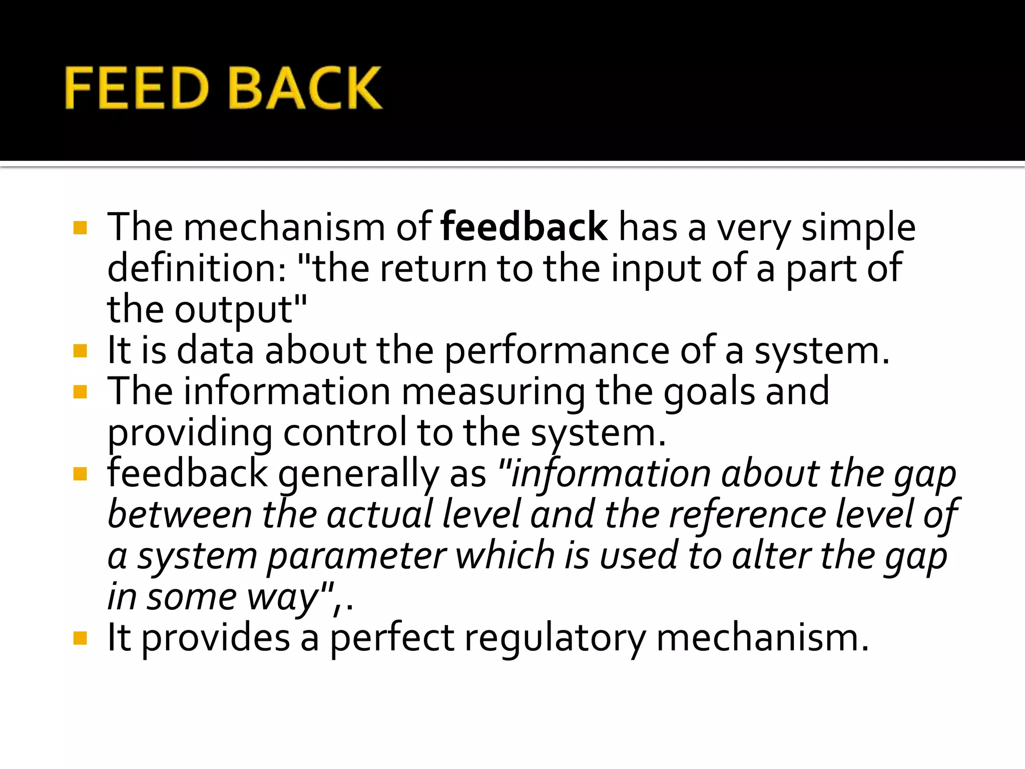  The mechanism of feedback has a very simple
definition: "the return to the input of a part of
the output"
 It is data about the performance of a system.
 The information measuring the goals and
providing control to the system.
 feedback generally as "information about the gap
between the actual level and the reference level of
a system parameter which is used to alter the gap
in some way",.
 It provides a perfect regulatory mechanism.
 