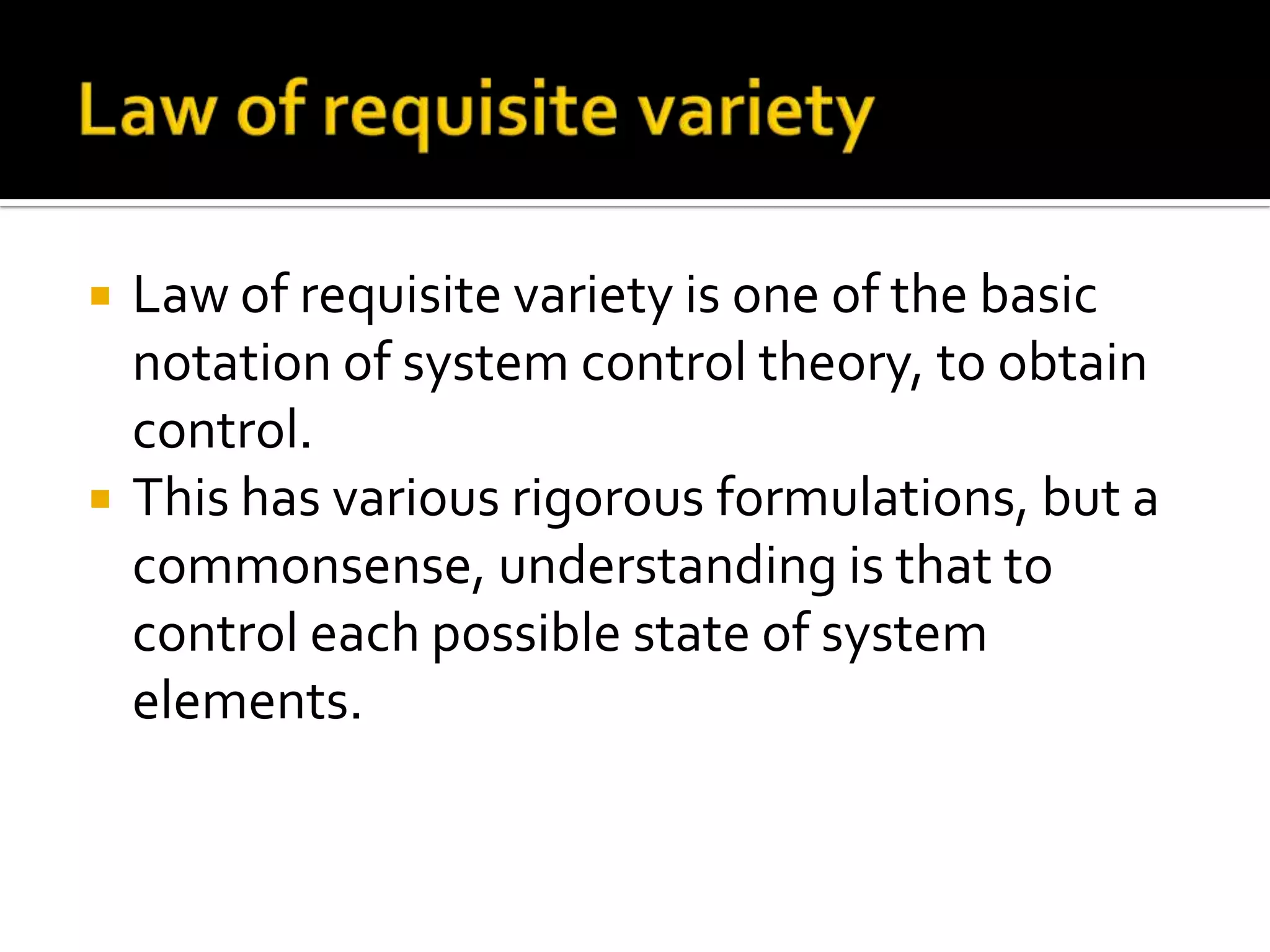  Law of requisite variety is one of the basic
notation of system control theory, to obtain
control.
 This has various rigorous formulations, but a
commonsense, understanding is that to
control each possible state of system
elements.
 