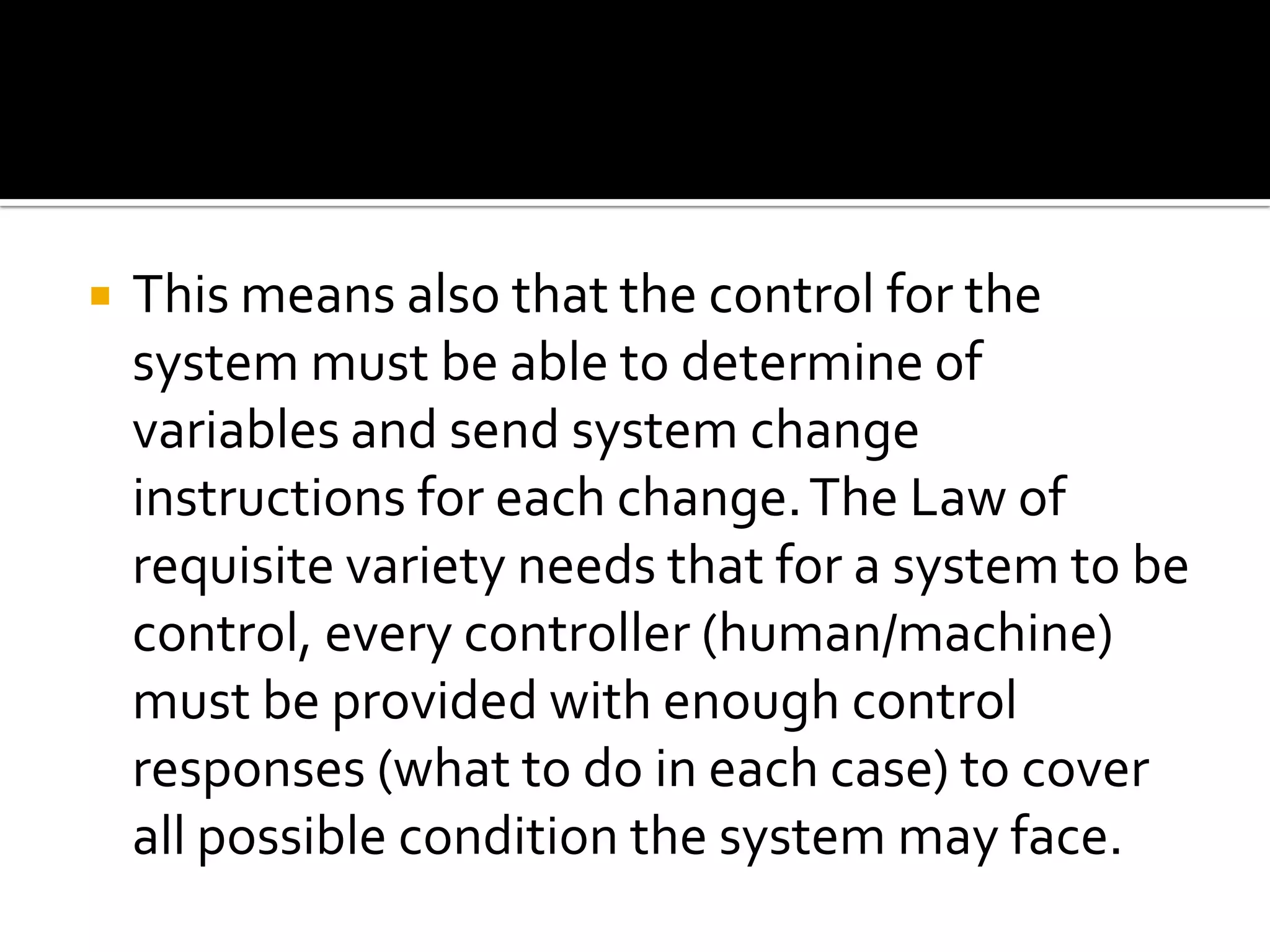  This means also that the control for the
system must be able to determine of
variables and send system change
instructions for each change.The Law of
requisite variety needs that for a system to be
control, every controller (human/machine)
must be provided with enough control
responses (what to do in each case) to cover
all possible condition the system may face.
 