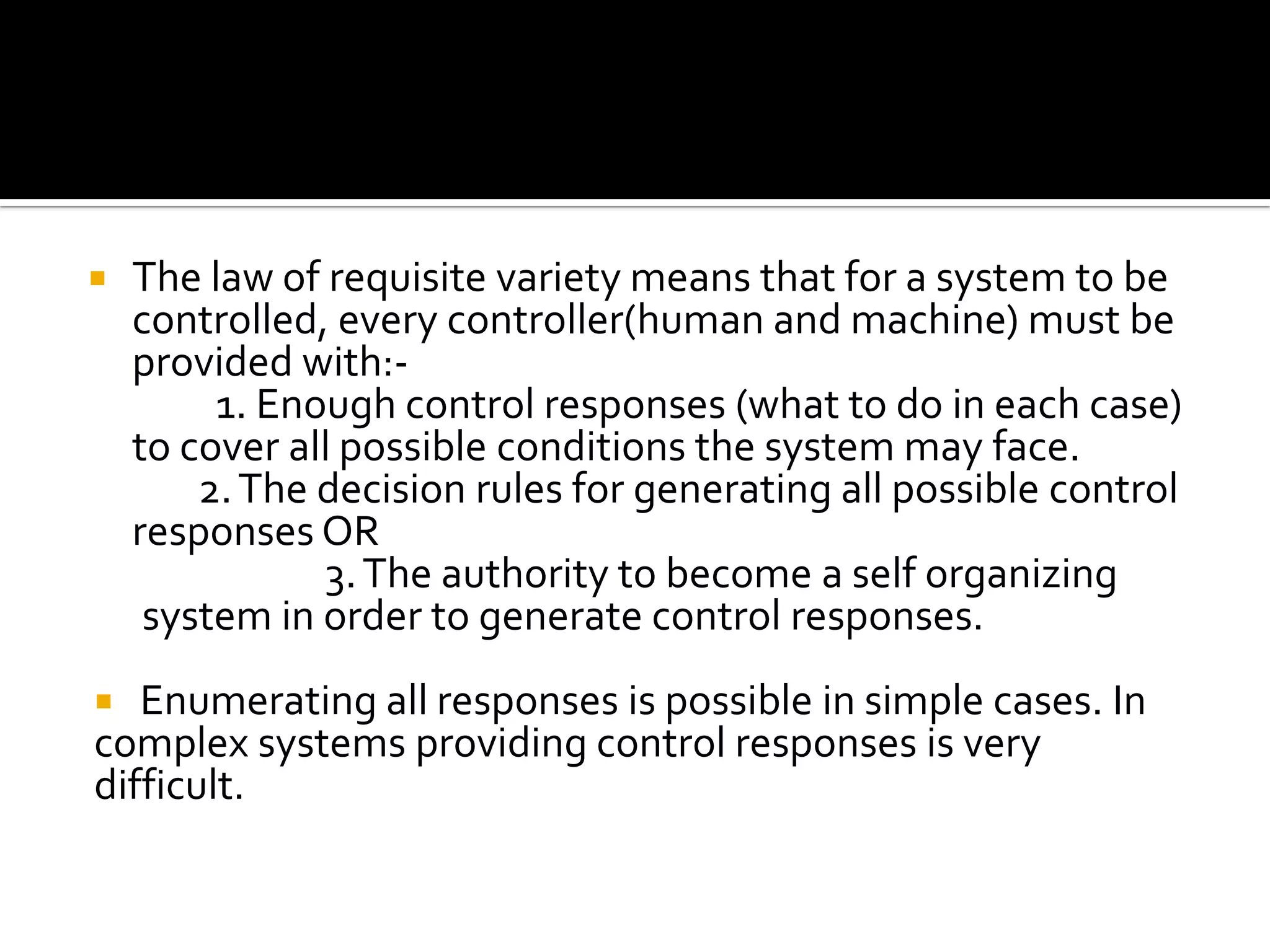  The law of requisite variety means that for a system to be
controlled, every controller(human and machine) must be
provided with:-
1. Enough control responses (what to do in each case)
to cover all possible conditions the system may face.
2.The decision rules for generating all possible control
responses OR
3.The authority to become a self organizing
system in order to generate control responses.
 Enumerating all responses is possible in simple cases. In
complex systems providing control responses is very
difficult.
 