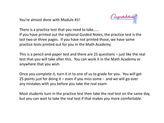 You’re almost done with Module #1! 
There is a practice test that you need to take….. 
If you have printed out the optional Guided Notes, the practice test is the 
last two or three pages. If you have not printed those, we have some 
practice tests printed out for you in the Math Academy. 
This is a pencil-and-paper test and there are 25 questions – just like the real 
test that you will take after this. You can work it in the Math Academy or 
anywhere that you wish. 
Once you complete it, turn it in to one of us to grade for you. You will get 
25 points just for doing it – even if you miss some - and we will go over 
any mistakes with you before you take the real exam. 
Most students turn in the practice test then take the real test on the same day, 
but you can wait to take the real test if that makes you more comfortable. 
