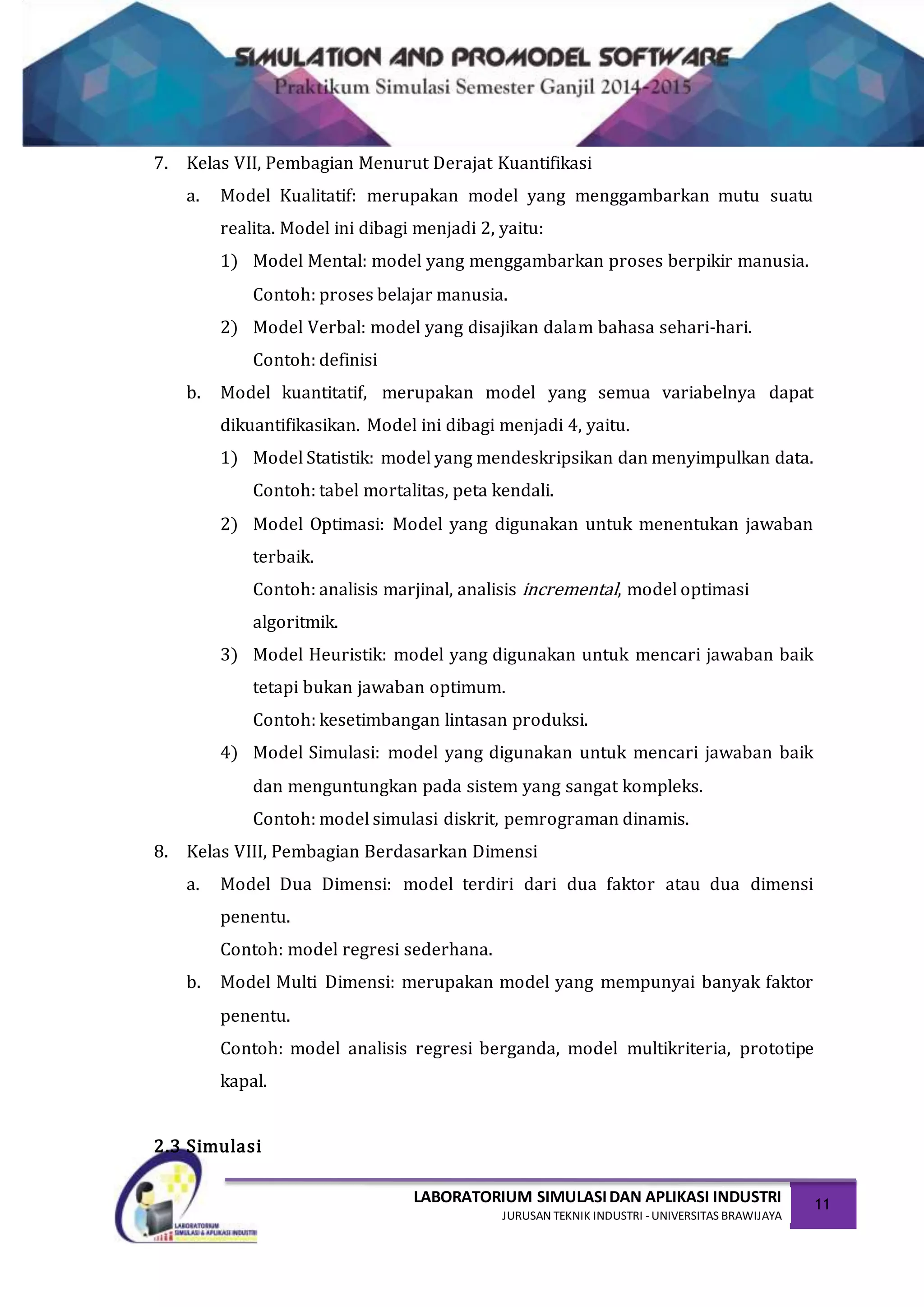LABORATORIUM SIMULASIDAN APLIKASI INDUSTRI
JURUSAN TEKNIK INDUSTRI -UNIVERSITAS BRAWIJAYA
11
7. Kelas VII, Pembagian Menurut Derajat Kuantifikasi
a. Model Kualitatif: merupakan model yang menggambarkan mutu suatu
realita. Model ini dibagi menjadi 2, yaitu:
1) Model Mental: model yang menggambarkan proses berpikir manusia.
Contoh: proses belajar manusia.
2) Model Verbal: model yang disajikan dalam bahasa sehari-hari.
Contoh: definisi
b. Model kuantitatif, merupakan model yang semua variabelnya dapat
dikuantifikasikan. Model ini dibagi menjadi 4, yaitu.
1) Model Statistik: model yang mendeskripsikan dan menyimpulkan data.
Contoh: tabel mortalitas, peta kendali.
2) Model Optimasi: Model yang digunakan untuk menentukan jawaban
terbaik.
Contoh: analisis marjinal, analisis incremental, model optimasi
algoritmik.
3) Model Heuristik: model yang digunakan untuk mencari jawaban baik
tetapi bukan jawaban optimum.
Contoh: kesetimbangan lintasan produksi.
4) Model Simulasi: model yang digunakan untuk mencari jawaban baik
dan menguntungkan pada sistem yang sangat kompleks.
Contoh: model simulasi diskrit, pemrograman dinamis.
8. Kelas VIII, Pembagian Berdasarkan Dimensi
a. Model Dua Dimensi: model terdiri dari dua faktor atau dua dimensi
penentu.
Contoh: model regresi sederhana.
b. Model Multi Dimensi: merupakan model yang mempunyai banyak faktor
penentu.
Contoh: model analisis regresi berganda, model multikriteria, prototipe
kapal.
2.3 Simulasi
 