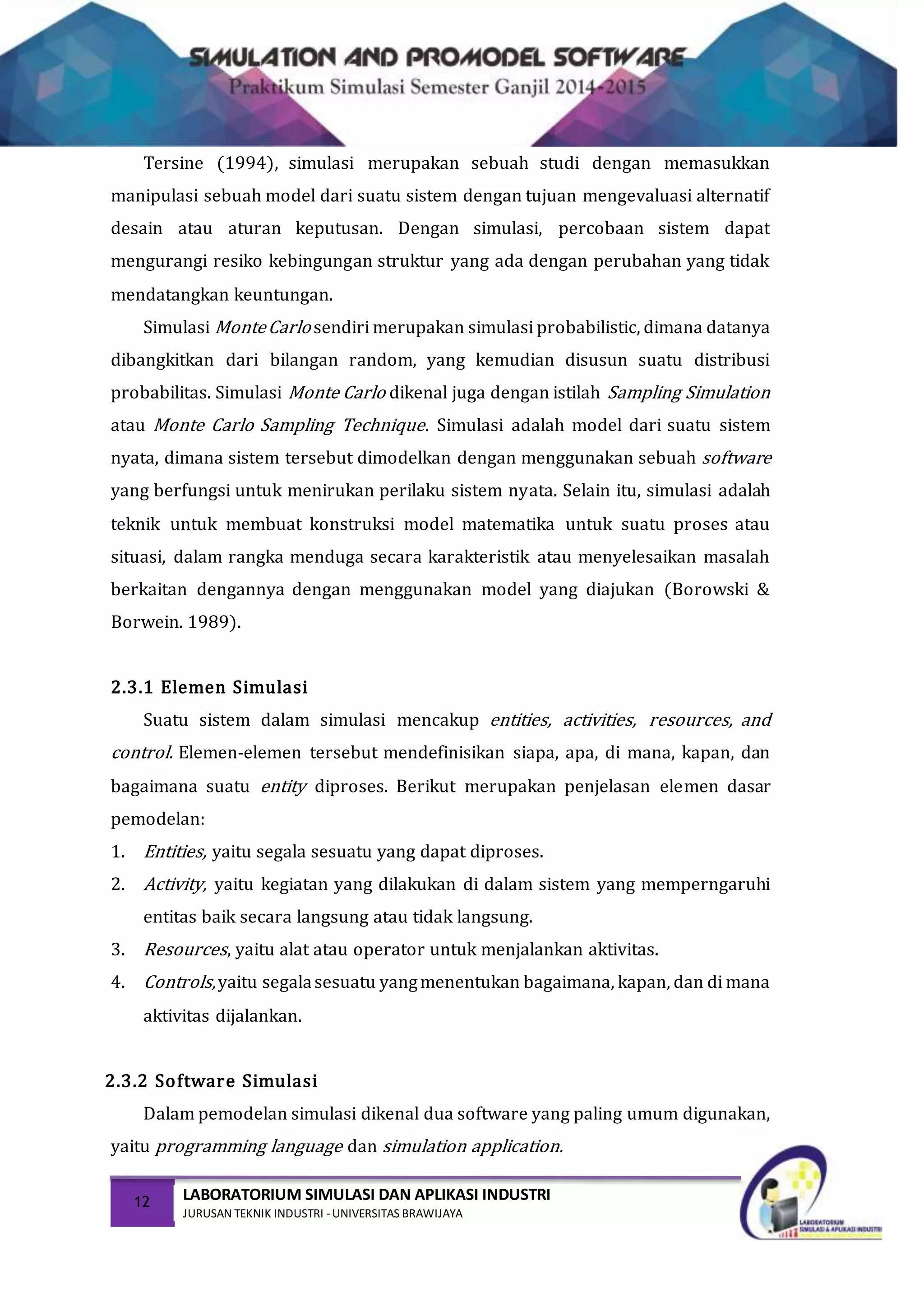 12 LABORATORIUM SIMULASI DAN APLIKASI INDUSTRI
JURUSAN TEKNIK INDUSTRI -UNIVERSITAS BRAWIJAYA
Tersine (1994), simulasi merupakan sebuah studi dengan memasukkan
manipulasi sebuah model dari suatu sistem dengan tujuan mengevaluasi alternatif
desain atau aturan keputusan. Dengan simulasi, percobaan sistem dapat
mengurangi resiko kebingungan struktur yang ada dengan perubahan yang tidak
mendatangkan keuntungan.
Simulasi MonteCarlo sendiri merupakan simulasi probabilistic, dimana datanya
dibangkitkan dari bilangan random, yang kemudian disusun suatu distribusi
probabilitas. Simulasi Monte Carlo dikenal juga dengan istilah Sampling Simulation
atau Monte Carlo Sampling Technique. Simulasi adalah model dari suatu sistem
nyata, dimana sistem tersebut dimodelkan dengan menggunakan sebuah software
yang berfungsi untuk menirukan perilaku sistem nyata. Selain itu, simulasi adalah
teknik untuk membuat konstruksi model matematika untuk suatu proses atau
situasi, dalam rangka menduga secara karakteristik atau menyelesaikan masalah
berkaitan dengannya dengan menggunakan model yang diajukan (Borowski &
Borwein. 1989).
2.3.1 Elemen Simulasi
Suatu sistem dalam simulasi mencakup entities, activities, resources, and
control. Elemen-elemen tersebut mendefinisikan siapa, apa, di mana, kapan, dan
bagaimana suatu entity diproses. Berikut merupakan penjelasan elemen dasar
pemodelan:
1. Entities, yaitu segala sesuatu yang dapat diproses.
2. Activity, yaitu kegiatan yang dilakukan di dalam sistem yang memperngaruhi
entitas baik secara langsung atau tidak langsung.
3. Resources, yaitu alat atau operator untuk menjalankan aktivitas.
4. Controls,yaitu segalasesuatu yangmenentukan bagaimana, kapan, dan di mana
aktivitas dijalankan.
2.3.2 Software Simulasi
Dalam pemodelan simulasi dikenal dua software yang paling umum digunakan,
yaitu programming language dan simulation application.
 