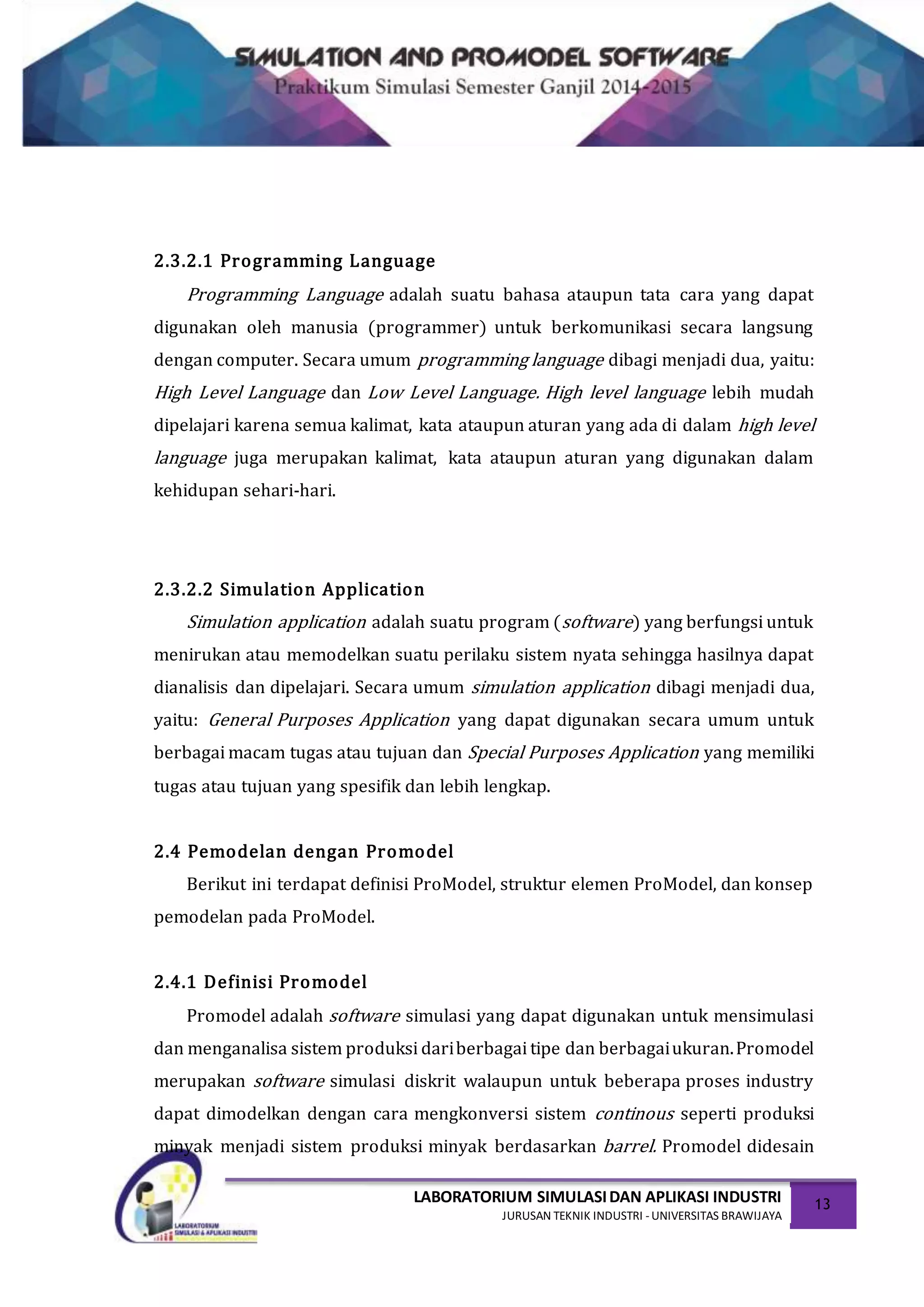 LABORATORIUM SIMULASIDAN APLIKASI INDUSTRI
JURUSAN TEKNIK INDUSTRI -UNIVERSITAS BRAWIJAYA
13
2.3.2.1 Programming Language
Programming Language adalah suatu bahasa ataupun tata cara yang dapat
digunakan oleh manusia (programmer) untuk berkomunikasi secara langsung
dengan computer. Secara umum programming language dibagi menjadi dua, yaitu:
High Level Language dan Low Level Language. High level language lebih mudah
dipelajari karena semua kalimat, kata ataupun aturan yang ada di dalam high level
language juga merupakan kalimat, kata ataupun aturan yang digunakan dalam
kehidupan sehari-hari.
2.3.2.2 Simulation Application
Simulation application adalah suatu program (software) yang berfungsi untuk
menirukan atau memodelkan suatu perilaku sistem nyata sehingga hasilnya dapat
dianalisis dan dipelajari. Secara umum simulation application dibagi menjadi dua,
yaitu: General Purposes Application yang dapat digunakan secara umum untuk
berbagai macam tugas atau tujuan dan Special Purposes Application yang memiliki
tugas atau tujuan yang spesifik dan lebih lengkap.
2.4 Pemodelan dengan Promodel
Berikut ini terdapat definisi ProModel, struktur elemen ProModel, dan konsep
pemodelan pada ProModel.
2.4.1 Definisi Promodel
Promodel adalah software simulasi yang dapat digunakan untuk mensimulasi
dan menganalisa sistem produksi dariberbagai tipe dan berbagaiukuran.Promodel
merupakan software simulasi diskrit walaupun untuk beberapa proses industry
dapat dimodelkan dengan cara mengkonversi sistem continous seperti produksi
minyak menjadi sistem produksi minyak berdasarkan barrel. Promodel didesain
 
