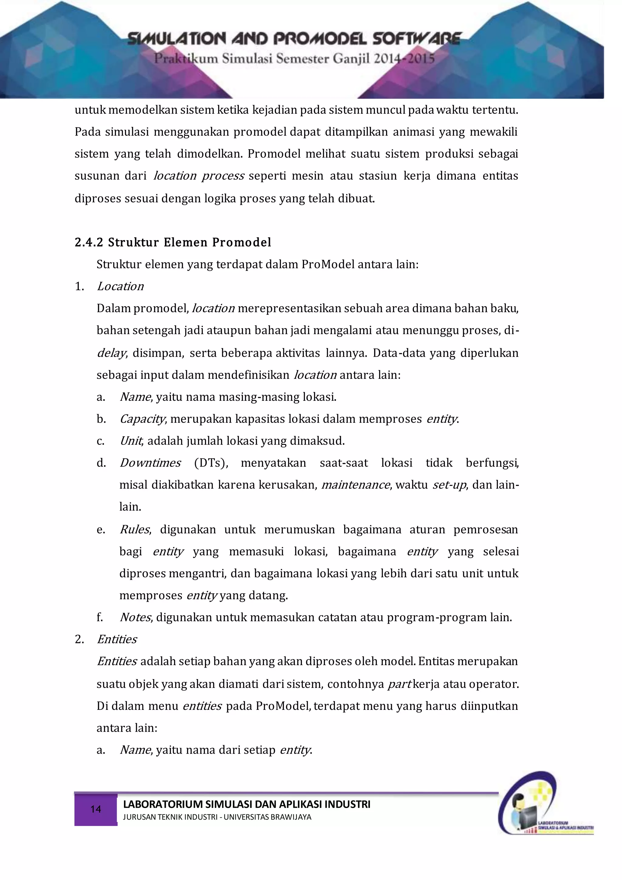 14 LABORATORIUM SIMULASI DAN APLIKASI INDUSTRI
JURUSAN TEKNIK INDUSTRI -UNIVERSITAS BRAWIJAYA
untuk memodelkan sistem ketika kejadian pada sistem muncul padawaktu tertentu.
Pada simulasi menggunakan promodel dapat ditampilkan animasi yang mewakili
sistem yang telah dimodelkan. Promodel melihat suatu sistem produksi sebagai
susunan dari location process seperti mesin atau stasiun kerja dimana entitas
diproses sesuai dengan logika proses yang telah dibuat.
2.4.2 Struktur Elemen Promodel
Struktur elemen yang terdapat dalam ProModel antara lain:
1. Location
Dalam promodel, location merepresentasikan sebuah area dimana bahan baku,
bahan setengah jadi ataupun bahan jadi mengalami atau menunggu proses, di-
delay, disimpan, serta beberapa aktivitas lainnya. Data-data yang diperlukan
sebagai input dalam mendefinisikan location antara lain:
a. Name, yaitu nama masing-masing lokasi.
b. Capacity, merupakan kapasitas lokasi dalam memproses entity.
c. Unit, adalah jumlah lokasi yang dimaksud.
d. Downtimes (DTs), menyatakan saat-saat lokasi tidak berfungsi,
misal diakibatkan karena kerusakan, maintenance, waktu set-up, dan lain-
lain.
e. Rules, digunakan untuk merumuskan bagaimana aturan pemrosesan
bagi entity yang memasuki lokasi, bagaimana entity yang selesai
diproses mengantri, dan bagaimana lokasi yang lebih dari satu unit untuk
memproses entity yang datang.
f. Notes, digunakan untuk memasukan catatan atau program-program lain.
2. Entities
Entities adalah setiap bahan yang akan diproses oleh model. Entitas merupakan
suatu objek yang akan diamati dari sistem, contohnya part kerja atau operator.
Di dalam menu entities pada ProModel, terdapat menu yang harus diinputkan
antara lain:
a. Name, yaitu nama dari setiap entity.
 