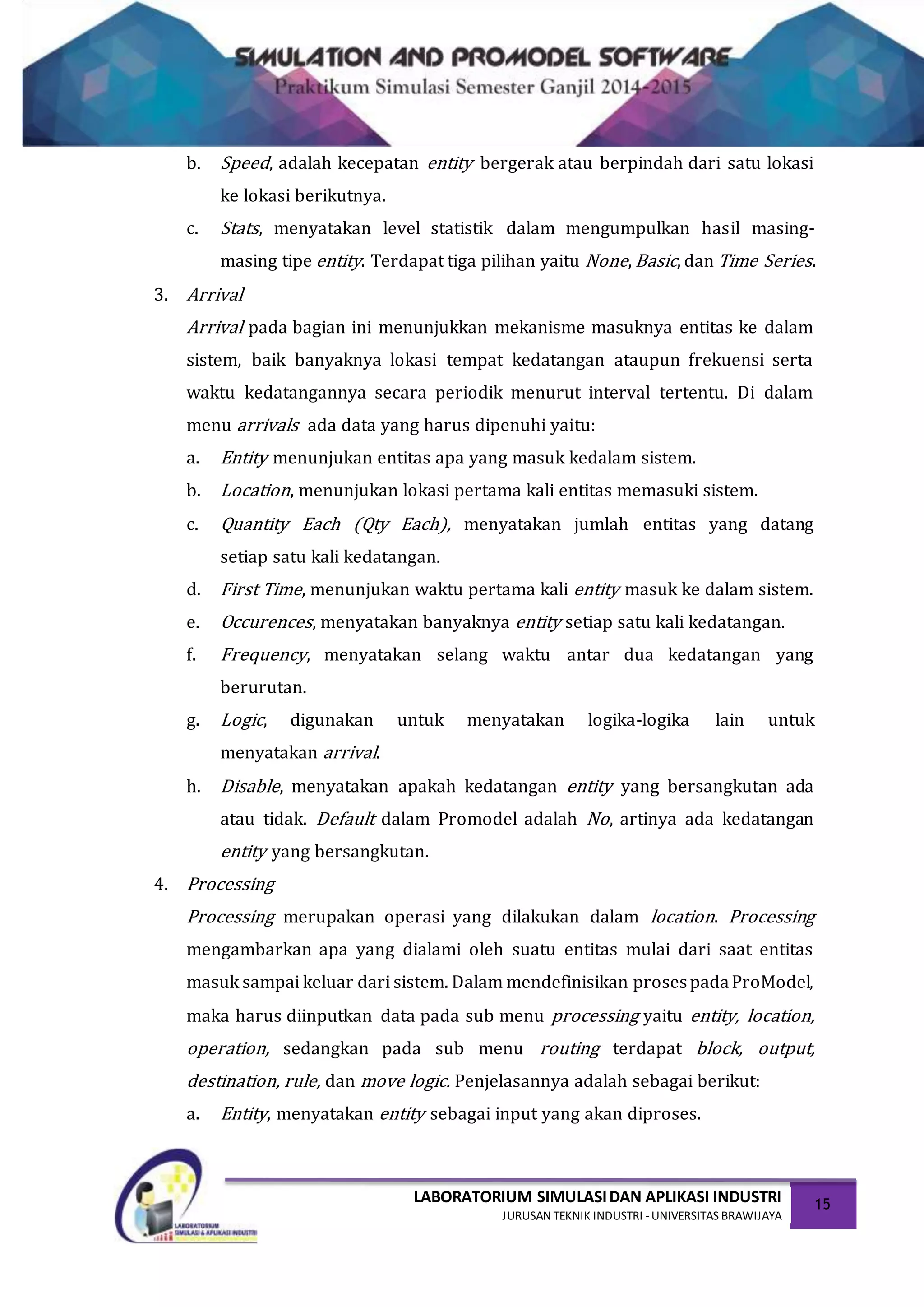 LABORATORIUM SIMULASIDAN APLIKASI INDUSTRI
JURUSAN TEKNIK INDUSTRI -UNIVERSITAS BRAWIJAYA
15
b. Speed, adalah kecepatan entity bergerak atau berpindah dari satu lokasi
ke lokasi berikutnya.
c. Stats, menyatakan level statistik dalam mengumpulkan hasil masing-
masing tipe entity. Terdapat tiga pilihan yaitu None, Basic, dan Time Series.
3. Arrival
Arrival pada bagian ini menunjukkan mekanisme masuknya entitas ke dalam
sistem, baik banyaknya lokasi tempat kedatangan ataupun frekuensi serta
waktu kedatangannya secara periodik menurut interval tertentu. Di dalam
menu arrivals ada data yang harus dipenuhi yaitu:
a. Entity menunjukan entitas apa yang masuk kedalam sistem.
b. Location, menunjukan lokasi pertama kali entitas memasuki sistem.
c. Quantity Each (Qty Each), menyatakan jumlah entitas yang datang
setiap satu kali kedatangan.
d. First Time, menunjukan waktu pertama kali entity masuk ke dalam sistem.
e. Occurences, menyatakan banyaknya entity setiap satu kali kedatangan.
f. Frequency, menyatakan selang waktu antar dua kedatangan yang
berurutan.
g. Logic, digunakan untuk menyatakan logika-logika lain untuk
menyatakan arrival.
h. Disable, menyatakan apakah kedatangan entity yang bersangkutan ada
atau tidak. Default dalam Promodel adalah No, artinya ada kedatangan
entity yang bersangkutan.
4. Processing
Processing merupakan operasi yang dilakukan dalam location. Processing
mengambarkan apa yang dialami oleh suatu entitas mulai dari saat entitas
masuk sampai keluar dari sistem. Dalam mendefinisikan prosespadaProModel,
maka harus diinputkan data pada sub menu processing yaitu entity, location,
operation, sedangkan pada sub menu routing terdapat block, output,
destination, rule, dan move logic. Penjelasannya adalah sebagai berikut:
a. Entity, menyatakan entity sebagai input yang akan diproses.
 