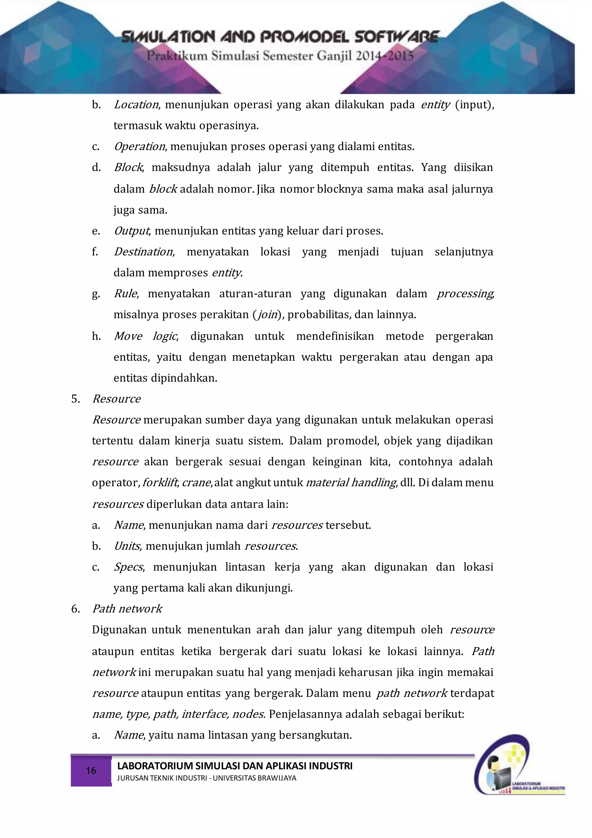 16 LABORATORIUM SIMULASI DAN APLIKASI INDUSTRI
JURUSAN TEKNIK INDUSTRI -UNIVERSITAS BRAWIJAYA
b. Location, menunjukan operasi yang akan dilakukan pada entity (input),
termasuk waktu operasinya.
c. Operation, menujukan proses operasi yang dialami entitas.
d. Block, maksudnya adalah jalur yang ditempuh entitas. Yang diisikan
dalam block adalah nomor. Jika nomor blocknya sama maka asal jalurnya
juga sama.
e. Output, menunjukan entitas yang keluar dari proses.
f. Destination, menyatakan lokasi yang menjadi tujuan selanjutnya
dalam memproses entity.
g. Rule, menyatakan aturan-aturan yang digunakan dalam processing,
misalnya proses perakitan (join), probabilitas, dan lainnya.
h. Move logic, digunakan untuk mendefinisikan metode pergerakan
entitas, yaitu dengan menetapkan waktu pergerakan atau dengan apa
entitas dipindahkan.
5. Resource
Resource merupakan sumber daya yang digunakan untuk melakukan operasi
tertentu dalam kinerja suatu sistem. Dalam promodel, objek yang dijadikan
resource akan bergerak sesuai dengan keinginan kita, contohnya adalah
operator,forklift, crane,alat angkut untuk material handling, dll. Di dalam menu
resources diperlukan data antara lain:
a. Name, menunjukan nama dari resources tersebut.
b. Units, menujukan jumlah resources.
c. Specs, menunjukan lintasan kerja yang akan digunakan dan lokasi
yang pertama kali akan dikunjungi.
6. Path network
Digunakan untuk menentukan arah dan jalur yang ditempuh oleh resource
ataupun entitas ketika bergerak dari suatu lokasi ke lokasi lainnya. Path
network ini merupakan suatu hal yang menjadi keharusan jika ingin memakai
resource ataupun entitas yang bergerak. Dalam menu path network terdapat
name, type, path, interface, nodes. Penjelasannya adalah sebagai berikut:
a. Name, yaitu nama lintasan yang bersangkutan.
 