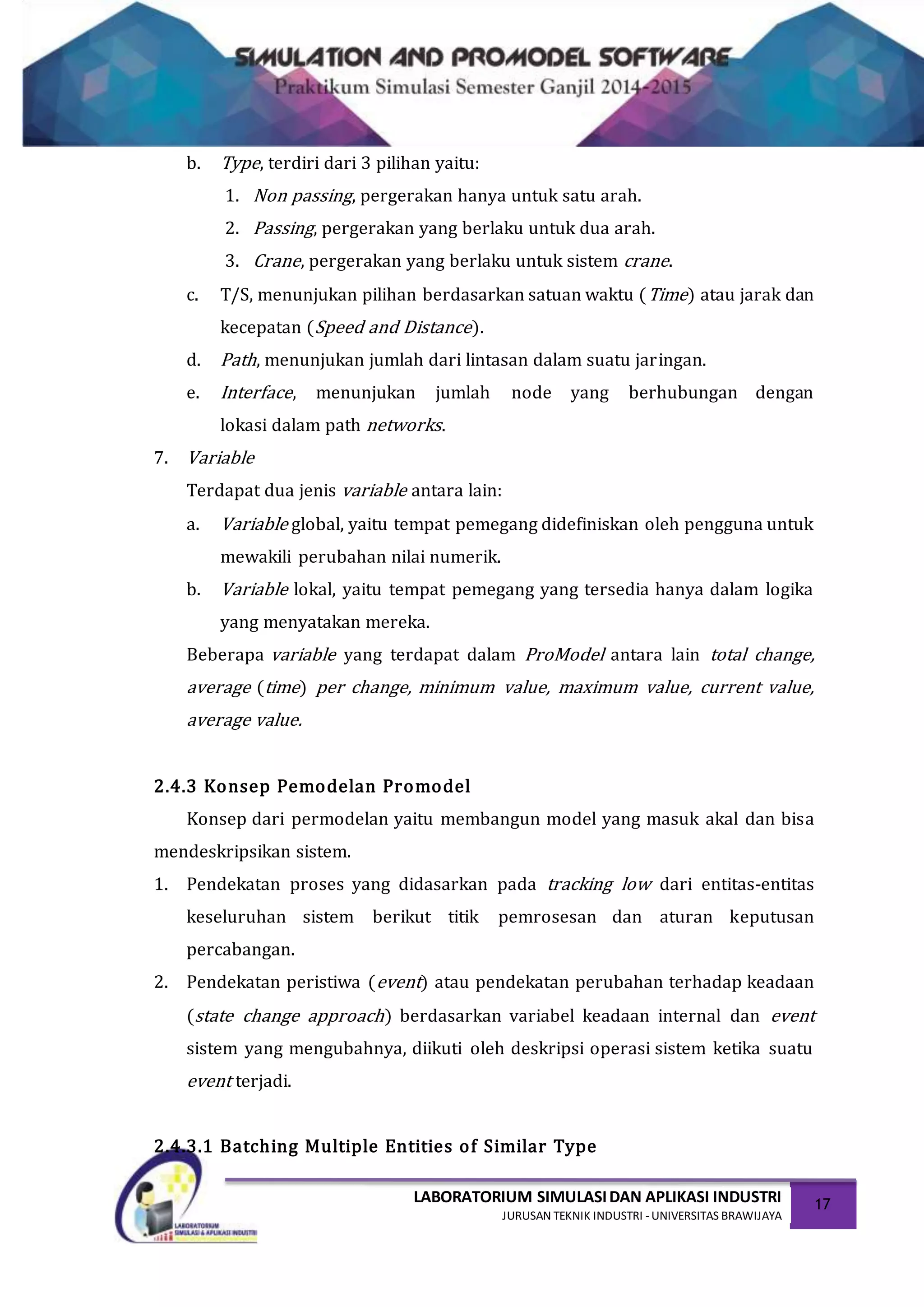 LABORATORIUM SIMULASIDAN APLIKASI INDUSTRI
JURUSAN TEKNIK INDUSTRI -UNIVERSITAS BRAWIJAYA
17
b. Type, terdiri dari 3 pilihan yaitu:
1. Non passing, pergerakan hanya untuk satu arah.
2. Passing, pergerakan yang berlaku untuk dua arah.
3. Crane, pergerakan yang berlaku untuk sistem crane.
c. T/S, menunjukan pilihan berdasarkan satuan waktu (Time) atau jarak dan
kecepatan (Speed and Distance).
d. Path, menunjukan jumlah dari lintasan dalam suatu jaringan.
e. Interface, menunjukan jumlah node yang berhubungan dengan
lokasi dalam path networks.
7. Variable
Terdapat dua jenis variable antara lain:
a. Variable global, yaitu tempat pemegang didefiniskan oleh pengguna untuk
mewakili perubahan nilai numerik.
b. Variable lokal, yaitu tempat pemegang yang tersedia hanya dalam logika
yang menyatakan mereka.
Beberapa variable yang terdapat dalam ProModel antara lain total change,
average (time) per change, minimum value, maximum value, current value,
average value.
2.4.3 Konsep Pemodelan Promodel
Konsep dari permodelan yaitu membangun model yang masuk akal dan bisa
mendeskripsikan sistem.
1. Pendekatan proses yang didasarkan pada tracking low dari entitas-entitas
keseluruhan sistem berikut titik pemrosesan dan aturan keputusan
percabangan.
2. Pendekatan peristiwa (event) atau pendekatan perubahan terhadap keadaan
(state change approach) berdasarkan variabel keadaan internal dan event
sistem yang mengubahnya, diikuti oleh deskripsi operasi sistem ketika suatu
event terjadi.
2.4.3.1 Batching Multiple Entities of Similar Type
 